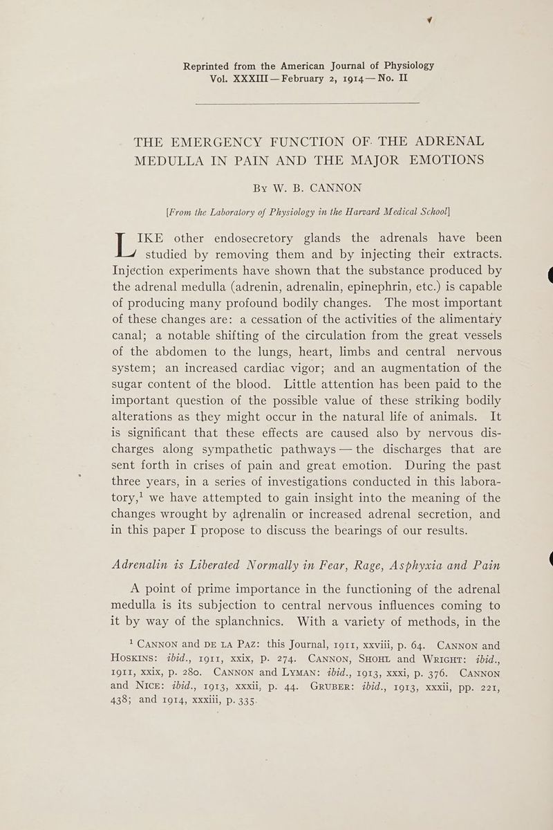 Reprinted from the American Journal of Physiology Vol. XXXIII — February 2, 1914—No. II THE EMERGENCY FUNCTION OF. THE ADRENAL MEDULLA IN PAIN AND THE MAJOR EMOTIONS By W. B. CANNON [From the Laboratory of Physiology in the Harvard Medical School] IKE other endosecretory glands the adrenals have been studied by removing them and by injecting their extracts. Injection experiments have shown that the substance produced by the adrenal medulla (adrenin, adrenalin, epinephrin, etc.) is capable of producing many profound bodily changes. The most important of these changes are: a cessation of the activities of the alimentary canal; a notable shifting of the circulation from the great vessels of the abdomen to the lungs, heart, limbs and central nervous system; an increased cardiac vigor; and an augmentation of the sugar content of the blood. Little attention has been paid to the important question of the possible value of these striking bodily alterations as they might occur in the natural life of animals. It is significant that these effects are caused also by nervous dis- charges along sympathetic pathways— the discharges that are sent forth in crises of pain and great emotion. During the past three years, in a series of investigations conducted in this labora- tory,’ we have attempted to gain insight into the meaning of the changes wrought by adrenalin or increased adrenal secretion, and in this paper I propose to discuss the bearings of our results. Adrenalin ts Liberated Normally in Fear, Rage, Asphyxia and Pain A point of prime importance in the functioning of the adrenal medulla is its subjection to central nervous influences coming to it by way of the splanchnics. With a variety of methods, in the 1 CANNON and DE LA Paz: this Journal, 1911, xxviii, p. 64. CANNON and HOSKINS: ibid. Ig1I, Xxix, P. 274. CANNON, SHOHL and Wricut: ibid., IQII, XX1x, p. 280. CANNON and LyMAN: ibid., 1913, xxxi, p. 376. CANNON and Nick: ibid., 1913, xxxii, p. 44. GRUBER: ibid., 1913, xxxii, pp. 221, AZo meAnUUI OTA xXx 1 e335.