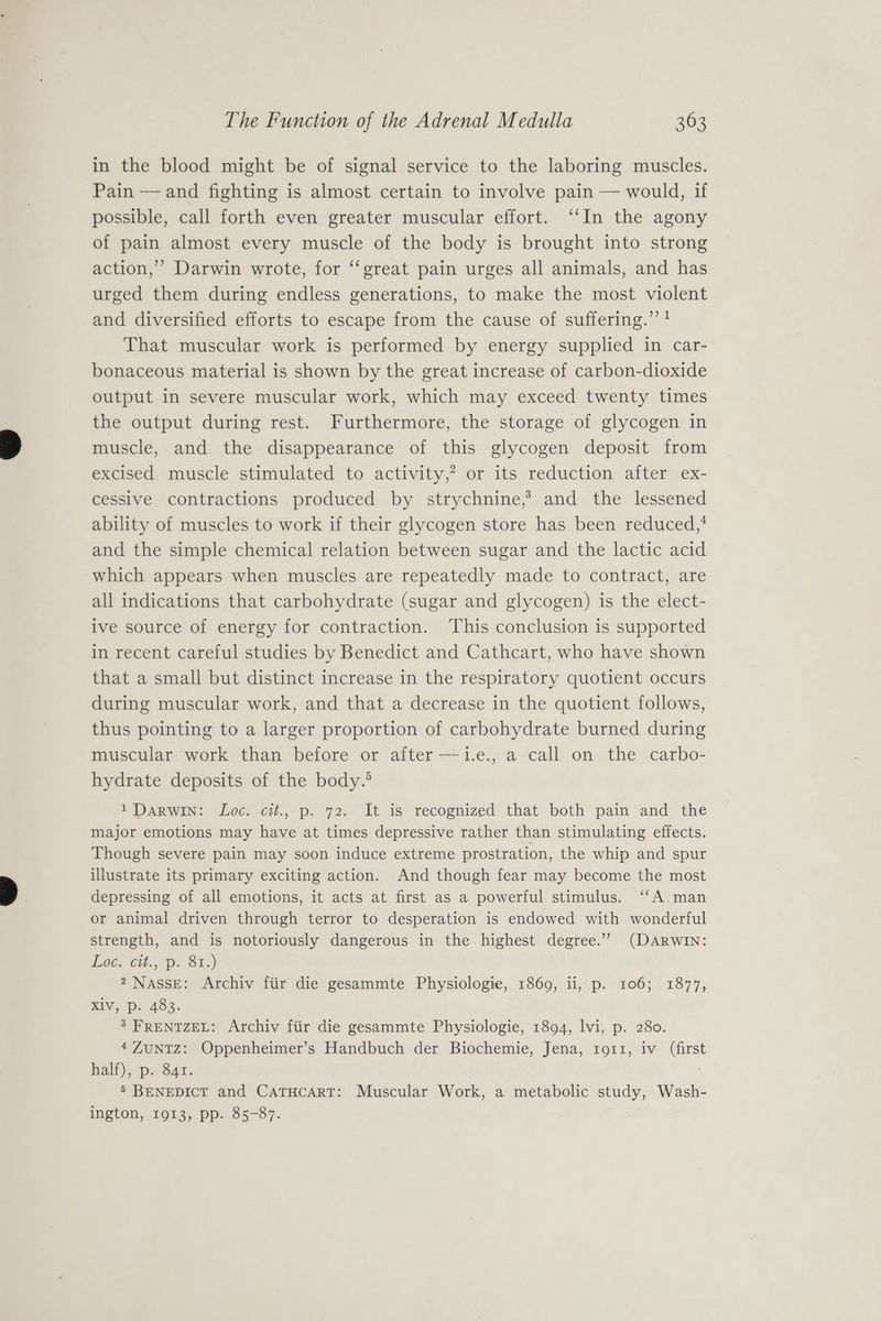 in the blood might be of signal service to the laboring muscles. Pain — and fighting is almost certain to involve pain — would, if possible, call forth even greater muscular effort. ‘‘In the agony of pain almost every muscle of the body is brought into strong action,” Darwin wrote, for ‘‘great pain urges all animals, and has urged them during endless generations, to make the most violent and diversified efforts to escape from the cause of suffering.” ? That muscular work is performed by energy supplied in car- bonaceous material is shown by the great increase of carbon-dioxide output in severe muscular work, which may exceed twenty times the output during rest. Furthermore, the storage of glycogen in muscle, and the disappearance of this glycogen deposit from excised muscle stimulated to activity,? or its reduction after ex- cessive contractions produced by strychnine,’ and the lessened ability of muscles to work if their glycogen store has been reduced,* and the simple chemical relation between sugar and the lactic acid which appears when muscles are repeatedly made to contract, are all indications that carbohydrate (sugar and glycogen) is the elect- ive source of energy for contraction. This conclusion is supported in recent careful studies by Benedict and Cathcart, who have shown that a small but distinct increase in the respiratory quotient occurs during muscular work, and that a decrease in the quotient follows, thus pointing to a larger proportion of carbohydrate burned during muscular work than before or after —i.e., a call on the carbo- hydrate deposits of the body.® » DARWIN: Loc. ci., p. 72. It is recognized that both pain and the major emotions may have at times depressive rather than stimulating effects. Though severe pain may soon induce extreme prostration, the whip and spur illustrate its primary exciting action. And though fear may become the most depressing of all emotions, it acts at first as a powerful stimulus. “‘A.man or animal driven through terror to desperation is endowed with wonderful strength, and is notoriously dangerous in the highest degree.” (DARWIN: Loe, Cit.,, Pp. Bi.) 2, NaAssE: Archiv fiir die gesammte Physiologie, 1869, ii, p. 106; 1877, Xlv, p. 483. 3 FRENTZEL: Archiv fiir die gesammte Physiologie, 1894, lvi, p. 280. 4ZuNTZ: Oppenheimer’s Handbuch der Biochemie, Jena, 1911, iv (first half), p. 841. 5’ BENEDICT and CATHCART: Muscular Work, a metabolic study, Wash- ington, 1913, pp. 85-87.
