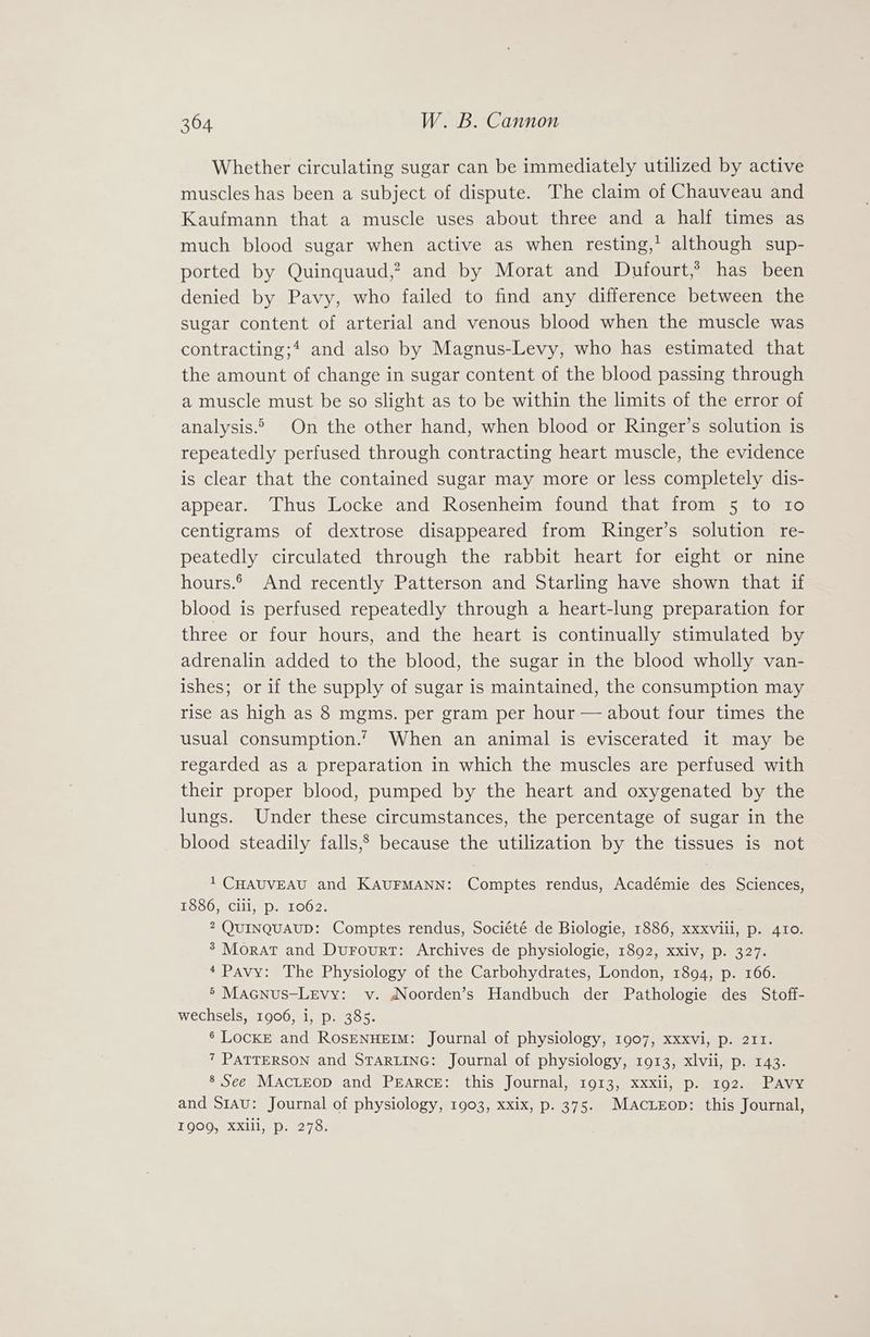 Whether circulating sugar can be immediately utilized by active muscles has been a subject of dispute. The claim of Chauveau and Kaufmann that a muscle uses about three and a half times as much blood sugar when active as when resting,’ although sup- ported by Quinquaud,? and by Morat and Dufourt,’ has been denied by Pavy, who failed to find any difference between the sugar content of arterial and venous blood when the muscle was contracting; and also by Magnus-Levy, who has estimated that the amount of change in sugar content of the blood passing through a muscle must be so slight as to be within the limits of the error of analysis.» On the other hand, when blood or Ringer’s solution is repeatedly perfused through contracting heart muscle, the evidence is clear that the contained sugar may more or less completely dis- appear. Thus Locke and Rosenheim found that from 5 to Io centigrams of dextrose disappeared from Ringer’s solution re- peatedly circulated through the rabbit heart for eight or nine hours. And recently Patterson and Starling have shown that if blood is perfused repeatedly through a heart-lung preparation for three or four hours, and the heart is continually stimulated by adrenalin added to the blood, the sugar in the blood wholly van- ishes; or if the supply of sugar is maintained, the consumption may rise as high as 8 mgms. per gram per hour — about four times the usual consumption.’ When an animal is eviscerated it may be regarded as a preparation in which the muscles are perfused with their proper blood, pumped by the heart and oxygenated by the lungs. Under these circumstances, the percentage of sugar in the blood steadily falls,? because the utilization by the tissues is not 1 CHAUVEAU and KAUFMANN: Comptes rendus, Académie des Sciences, 1886, Clli, p. 1062. 2 QUINQUAUD: Comptes rendus, Société de Biologie, 1886, xxxviii, p. 410. ® Morat and Durourt: Archives de physiologie, 1892, xxiv, p. 327. * Pavy: The Physiology of the Carbohydrates, London, 1894, p. 166. 5’ Macnus-Levy: v. NNoorden’s Handbuch der Pathologie des Stoff- wechsels, 1906, i, p. 385. 6 LockE and ROSENHEIM: Journal of physiology, 1907, xxxvi, p. 211. 7 PATTERSON and STARLING: Journal of physiology, 1913, xlvii, p. 143. 8 See MactEeop and Pearce: this Journal, 1913, xxxii, p. 192. Pavy and S1au: Journal of physiology, 1903, xxix, p. 375. MAcLrEop: this Journal, 1000, XXlll, p. 278: