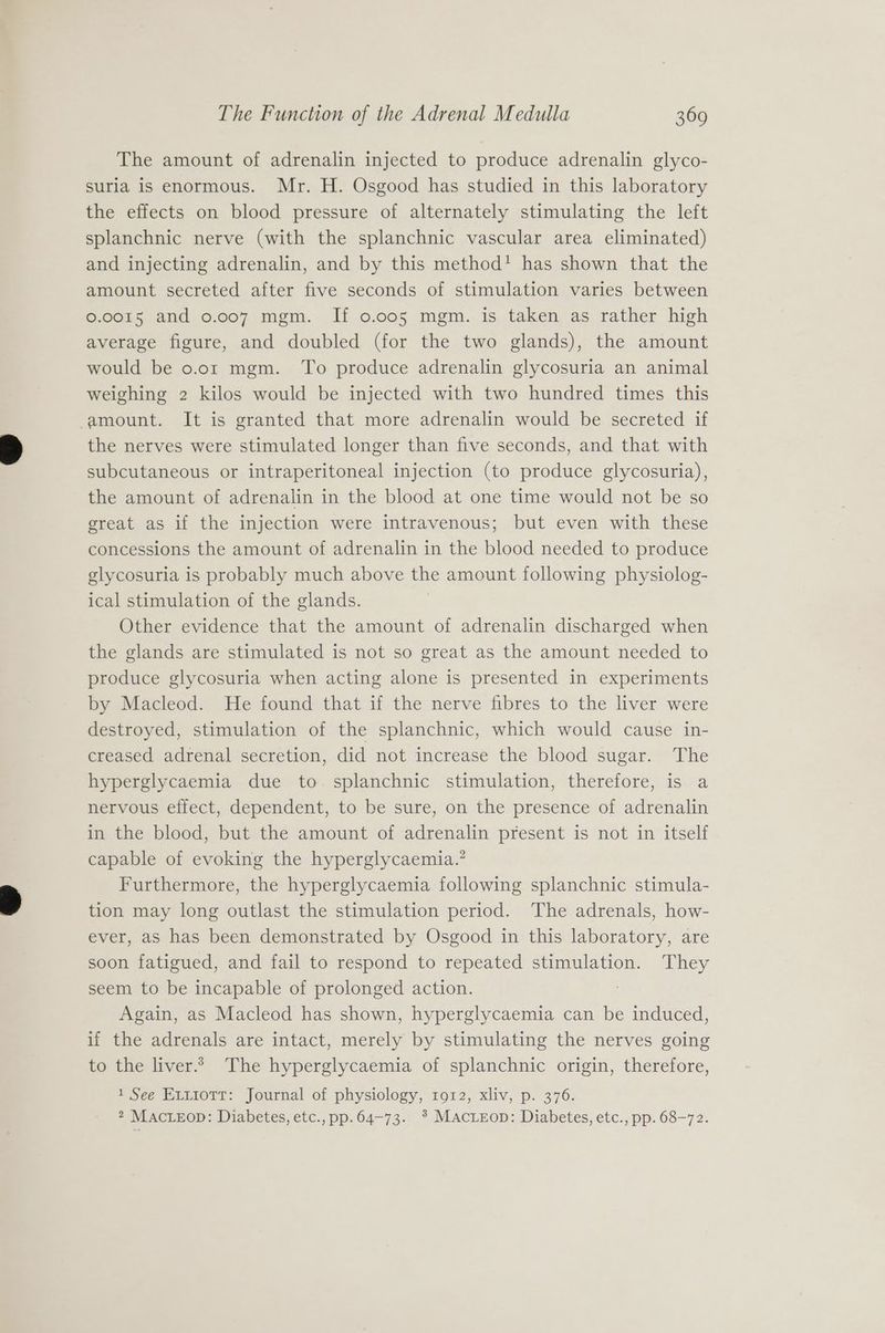 The amount of adrenalin injected to produce adrenalin glyco- suria is enormous. Mr. H. Osgood has studied in this laboratory the effects on blood pressure of alternately stimulating the left splanchnic nerve (with the splanchnic vascular area eliminated) and injecting adrenalin, and by this method! has shown that the amount secreted after five seconds of stimulation varies between 0.0015 and 0.007 mgm. If 0.005 mgm. is taken as rather high average figure, and doubled (for the two glands), the amount would be 0o.or mgm. To produce adrenalin glycosuria an animal weighing 2 kilos would be injected with two hundred times this amount. It is granted that more adrenalin would be secreted if the nerves were stimulated longer than five seconds, and that with subcutaneous or intraperitoneal injection (to produce glycosuria), the amount of adrenalin in the blood at one time would not be so great as if the injection were intravenous; but even with these concessions the amount of adrenalin in the blood needed to produce glycosuria is probably much above the amount following physiolog- ical stimulation of the glands. Other evidence that the amount of adrenalin discharged when the glands are stimulated is not so great as the amount needed to produce glycosuria when acting alone is presented in experiments by Macleod. He found that if the nerve fibres to the liver were destroyed, stimulation of the splanchnic, which would cause in- creased adrenal secretion, did not increase the blood sugar. The hyperglycaemia due to. splanchnic stimulation, therefore, is a nervous effect, dependent, to be sure, on the presence of adrenalin in the blood, but the amount of adrenalin present is not in itself capable of evoking the hyperglycaemia.’ Furthermore, the hyperglycaemia following splanchnic stimula- tion may long outlast the stimulation period. The adrenals, how- ever, as has been demonstrated by Osgood in this laboratory, are soon fatigued, and fail to respond to repeated stimulation. They seem to be incapable of prolonged action. Again, as Macleod has shown, hyperglycaemia can be induced, if the adrenals are intact, merely by stimulating the nerves going to the liver.» The hyperglycaemia of splanchnic origin, therefore, 1 See Evtiotr: Journal of physiology, 1012, xliv, p. 376. 2 MACLEOD: Diabetes, etc., pp.64-73. * MAcLEoD: Diabetes, etc., pp. 68-72.
