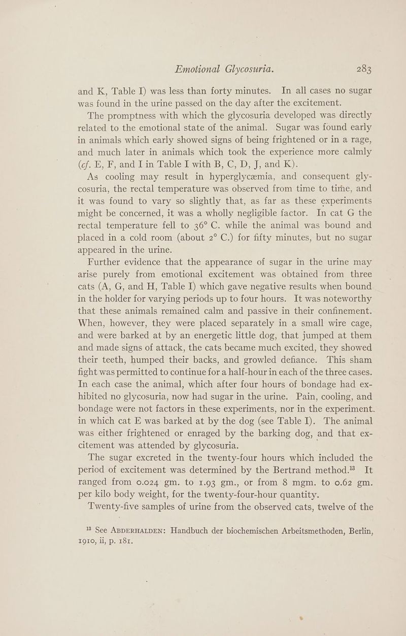 and K, Table I) was less than forty minutes. In all cases no sugar was found in the urine passed on the day after the excitement. The promptness with which the glycosuria developed was directly related to the emotional state of the animal. Sugar was found early in animals which early showed signs of being frightened or in a rage, and much later in animals which took the experience more calmly (¢7ab, Band lan Cable with, Gab |andek ): As cooling may result in hyperglycemia, and consequent gly- cosuria, the rectal temperature was observed from time to tirmhe, and it was found to vary so slightly that, as far as these experiments might be concerned, it was a wholly negligible factor. In cat G the rectal temperature fell to 36° C. while the animal was bound and placed in a cold room (about 2° C.) for fifty minutes, but no sugar appeared in the urine. Further evidence that the appearance of sugar in the urine may arise purely from emotional excitement was obtained from three cats (A, G, and H, Table I) which gave negative results when bound in the holder for varying periods up to four hours. It was noteworthy that these animals remained calm and passive in their confinement. When, however, they were placed separately in a small wire cage, and were barked at by an energetic little dog, that jumped at them and made signs of attack, the cats became much excited, they showed their teeth, humped their backs, and growled defiance. This sham fight was permitted to continue for a half-hour in each of the three cases. In each case the animal, which after four hours of bondage had ex- hibited no glycosuria, now had sugar in the urine. Pain, cooling, and bondage were not factors in these experiments, nor in the experiment. in which cat E was barked at by the dog (see Table I). The animal was either frightened or enraged by the barking dog, and that ex- citement was attended by glycosuria. . The sugar excreted in the twenty-four hours which included the period of excitement was determined by the Bertrand method.” It ranged from 0.024 gm. to 1.93 gm., or from 8 mgm. to 0.62 gm. per kilo body weight, for the twenty-four-hour quantity. Twenty-five samples of urine from the observed cats, twelve of the 8 See ABDERHALDEN: Handbuch der biochemischen Arbeitsmethoden, Berlin, TOLO MI a Daebor