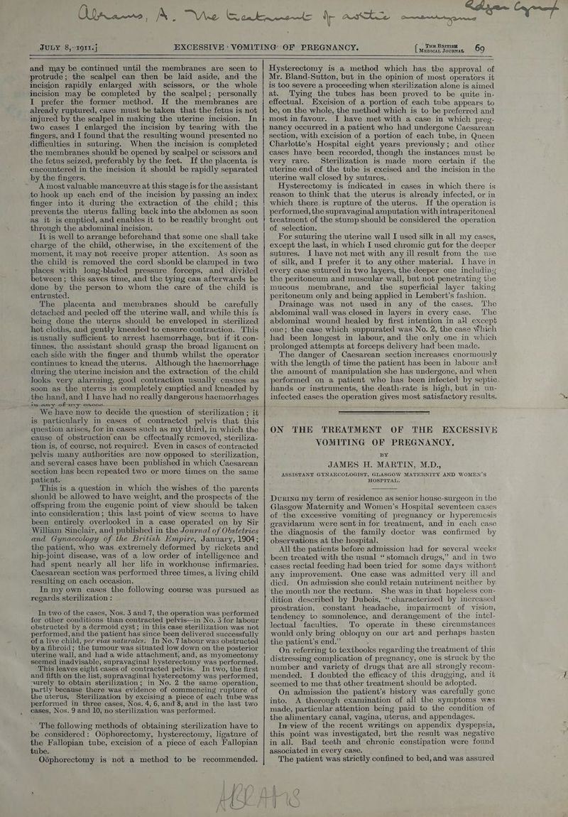 JULY 8, 1911. j MEDICAL JOURNAG - and may be continued until the membranes are seen to protrude; the scalpel can then be laid aside, and the incision rapidly enlarged with scissors, or the whole incision may be completed by the scalpel;- personally I prefer the former method. If the membranes are already ruptured, care must be taken that the fetus is not injured by the scalpel in making the uterine incision. In two cases I enlarged the incision by tearing with the fingers, and I found that the resulting wound presented no difficulties in suturing. When the mcision is completed the membranes should be opened by scalpel or scissors and the fetus seized, preferably by the feet. If the placenta is encountered in the incision it should be rapidly separated by the fingers. A most valuable manceuvre at this stage is for the assistant to hook up each end of the incision by passing an index finger into it during the extraction of the child; this prevents the uterus falling back into the abdomen as soon as it is emptied, and enables it to be readily brought out through the abdominal incision. lt is well to arrange beforehand that some one shall take charge of the child, otherwise, in the excitement of the moment, it may not receive proper attention. As soon as the child’ is removed the cord should be clamped in two places with long-bladed pressure forceps, and divided between ; this saves time, and the tying can afterwards be done by the person to whom the care of the child is entrusted. The placenta and membranes should be carefully detached and peeled off the uterine wall, and while this is being done the uterus should be enveloped in sterilized hot cloths, and gently kneaded to ensure contraction. This is usually sufficient. to arrest haemorrhage, but if it con- tinues, the assistant should grasp the broad hgament on each side with the finger and thumb whilst the operator continues to knead the uterus. Although the haemorrhage during the uterine incision and the extraction of the child looks very alarming, good contraction usually cnsues as soon as the uterus 1s completely emptied and kneaded by the hand, and I have had no really dangerous haemorrhages - pest ony of ny eadan—— is particularly in cases of contracted pelvis that this question arises, for in cases such as my third, in which the cause of obstruction can be effectually removed, steriliza- tion is, of course, not required. Even in cases of contracted pelvis many authorities are now opposed to sterilization, and several cases have been published in which Caesarean section has been repeated two or more times on the same patient. This is a question in which the wishes of the parents should be allowed to have weight, and the prospects of the offspring from the eugenic point of view should be taken into consideration; this last point of view seems to have been entirely overlooked in a case operated on by Sir William Sinclair, and published in the Jowrnal of Obstetrics and Gynaecology of the British Empire, January, 1904; the patient, who was extremely deformed by rickets and hip-joint disease, was of a low order of intelligence and had spent nearly all her life in workhouse infirmaries. Caesarean section was performed three times, a living child resulting on each occasion. In my own cases the following course was pursued as regards sterilization : In two of the cases, Nos. 3 and 7, the operation was performed for other conditions than contracted pelvis—in No. 3 for labour obstructed by a dermoid cyst; in this case sterilization was not performed, and the patient has since been delivered successfully of a live child, per vias naturales: In No. 7 labour was obstructed by a fibroid; the tumour was situated low down on the posterior uterine wall, and had a wide attachment, and, as myomectomy seemed inadvisable, supravaginal hysterectomy was performed. This leaves eight cases of contracted pelvis. In two, the first and fifth on the list, supravaginal hysterectomy was performed, ‘surely to obtain sterilization; in No. 2 the same operation, partly because there was evidence of commencing rupture of the uterus, Sterilization by excising a piece of each tube was performed in three cases, Nos. 4; 6, and 8, and in the last two cases, Nos. 9 and 10, no sterilization was performed. The following methods of obtaining sterilization have to be considered: Odphorectomy, hysterectomy, ligature of the Fallopian tube, excision of a piece of each Fallopian tube. 3 Odphorectomy is not a method to be recommended. ws i —— ee a 5 —— ——— - Hysterectomy is a method which has the approval of Mr. Bland-Sutton, but in the opinion of most operators it is too severe a proceeding when sterilization alone is aimed at. ‘Tying the tubes has been proved to be quite in- effectual. Excision of a portion of each tube appears to be, on the whole, the method which is to be preferred and most in favour. I have met with a case in which preg- nancy occurred in a patient who had undergone Caesarean section, with excision of a portion of each tube, in Queen Chartotte’s Hospital eight years previously; and other cases have been recorded, though the instances must be very rare. Sterilization is made more certain if the uterine end of the tube is excised and the incision in the uterine wall closed by sutures. . Hysterectomy is indicated in cases in which there is reason to think that the uterus is already infected, or in which there is rupture of the uterus. H the operation is performed, the supravaginal amputation with intraperitoneal treatment of the stump should be considered the operation of selection. For suturing the uterine wall I used silk in all my cases, except the last, in which I used chromic gut for the deeper sutures. I have not met with any ill result from the use of silk, and I prefer it to any other material. I have in every case sutured in two layers, the deeper one including the peritoneum and muscular wall, but not penetrating the mucous membrane, and the superficial layer taking peritoneum only and being applied in Lembert’s fashion. Drainage was not used in any of the cases. The abdominal wall-was closed:in. layers in every case. ‘The abdominal wound healed by first intention in all except one; the case which suppurated was No. 2, the case Which had been longest in labour, and the only one in which prolonged attempts at forceps delivery had been made. The danger of Caesarean section increases enormously with the length of time the patient has been in labour anc the amount of manipulation she hag undergone, and when performed on a patient who has been infected by septic hands or instruments, the death-rate is high, but in un- infected cases the operation gives most satisfactory results. ON THE TREATMENT OF THE EXCESSIVE VOMITING OF PREGNANCY, BY JAMES H. MARTIN, M.D., ASSISTANT GYNAECOLOGIST, GLASGOW MATERNITY AND WOMEN’S HOSPITAL, Durine my term of residence as senior house-surgeon in the Glasgow Maternity and Women’s Hospital seventeen cases of the excessive vomiting of pregnancy or hyperemesis gravidarum were sent in for treatment, and in each case the diagnosis of the family doctor was confirmed by observations at the hospital. All the patients before admission had for several weeks been treated with the usual “stomach drugs,” and in two cases rectal feeding had been tried for some days without any improvement. One case was admitted very ill and died. On admission she could retain nutriment neither by the mouth nor the rectum. She was in that hopeless con- dition described by Dubois, “ characterized by increased prostration, constant headache, impairment of vision, tendency to somnolence, and derangement of the intel- lectual faculties. To operate in these circumstances would only bring obloquy on our art and perhaps hasten the patient’s end.” . On referring to textbooks regarding the treatment of this distressing complication of pregnancy, one is struck by the number and variety of drugs that are all strongly recom- mended. I doubted the efficacy of this drugging, and it seemed to me that other treatment should be adopted. On admission the patient’s history was carefully gonc into. A thorough examination of all the symptoms was made, particular attention being paid to the condition of the alimentary canal, vagina, uterus, and appendages. In view of the recent writings on appendix dyspepsia, this point was investigated, but the result was negative in all. Bad teeth and chronic constipation were found associated in every case. The patient was strictly confined to bed, and was assured
