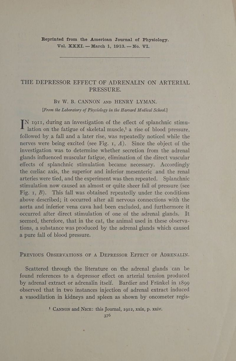 Reprinted from the American Journal of Physiology. Vol. XXXI.— March 1, 1913.— No. VI. THE DEPRESSOR EFFECT OF ADRENALIN ON ARTERIAL PRESSURE. By W. B. CANNON anp HENRY LYMAN. [From the Laboratory of Physiology in the Harvard Medical School.) ie 1gi1, during an investigation of the effect of splanchnic stimu- lation on the fatigue of skeletal muscle,! a rise of blood pressure, followed by a fall and a later rise, was repeatedly noticed while the nerves were being excited (see Fig. 1, A). Since the object of the investigation was to determine whether secretion from the adrenal glands influenced muscular fatigue, elimination of the direct vascular effects of splanchnic stimulation became necessary. Accordingly the coeliac axis, the superior and inferior mesenteric ‘and the renal arteries were tied, and the experiment was then repeated. Splanchnic stimulation now caused an almost or quite sheer fall of pressure (see Fig. 1, B). This fall was obtained repeatedly under the conditions above described; it occurred after all nervous connections with the aorta and inferior vena cava had been excluded, and furthermore it occurred after direct stimulation of one of the adrenal glands. It seemed, therefore, that in the cat, the animal used in these observa- tions, a substance was produced by the adrenal glands which caused a pure fall of blood pressure. PREVIOUS OBSERVATIONS OF A DEPRESSOR EFFECT OF ADRENALIN. Scattered through the literature on the adrenal glands ‘can be found references to a depressor effect on arterial tension produced by adrenal extract or adrenalin itself. Bardier and Frankel in 1899 observed that in two instances injection of adrenal extract induced a vasodilation in kidneys and spleen as shown by oncometer regis- 1 CaNnNON and Nice: this Journal, 1912, xxix, p. Xxiv.