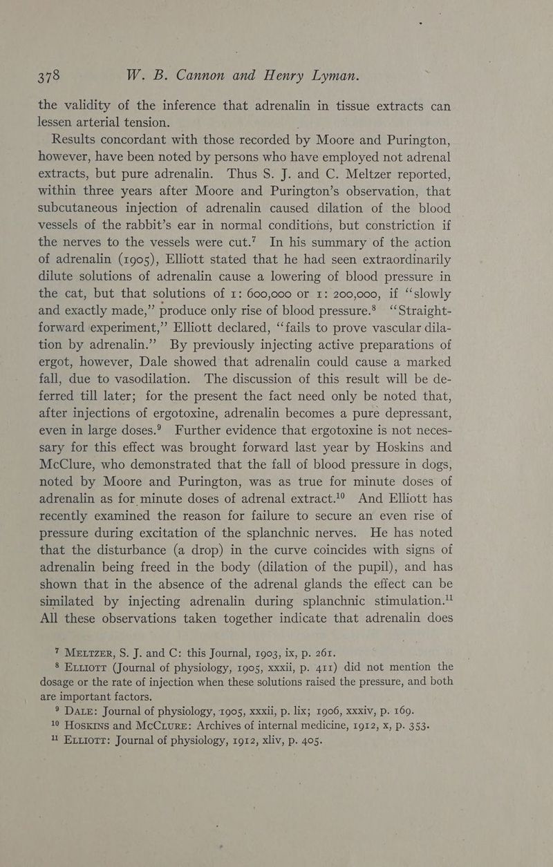 the validity of the inference that adrenalin in tissue extracts can lessen arterial tension. Results concordant with those recorded by Moore and Purington, however, have been noted by persons who have employed not adrenal extracts, but pure adrenalin. Thus S. J. and C. Meltzer reported, within three years after Moore and Purington’s observation, that subcutaneous injection of adrenalin caused dilation of the blood vessels of the rabbit’s ear in normal conditions, but constriction if the nerves to the vessels were cut.’ In his summary of the action of adrenalin (1905), Elliott stated that he had seen extraordinarily dilute solutions of adrenalin cause a lowering of blood pressure in the cat, but that solutions of 1: 600,000 or 1: 200,000, if ‘‘slowly and exactly made,’ produce only rise of blood pressure.’ “‘Straight- forward experiment,” Elliott declared, ‘‘fails to prove vascular dila- tion by adrenalin.” By previously injecting active preparations of ergot, however, Dale showed that adrenalin could cause a marked fall, due to vasodilation. The discussion of this result will be de- ferred till later; for the present the fact need only be noted that, after injections of ergotoxine, adrenalin becomes a pure depressant, even in large doses.? Further evidence that ergotoxine is not neces- sary for this effect was brought forward last year by Hoskins and McClure, who demonstrated that the fall of blood pressure in dogs, noted by Moore and Purington, was as true for minute doses of adrenalin as for minute doses of adrenal extract.1° And Elliott has recently examined the reason for failure to secure an even rise of pressure during excitation of the splanchnic nerves. He has noted that the disturbance (a drop) in the curve coincides with signs of adrenalin being freed in the body (dilation of the pupil), and has shown that in the absence of the adrenal glands the effect can be similated by injecting adrenalin during splanchnic stimulation. All these observations taken together indicate that adrenalin does 7 MELTZER, S. J. and C: this Journal, 1903, ix, p. 261. 8 Exrxiorr (Journal of physiology, 1905, xxxii, p. 411) did not mention the dosage or the rate of injection when these solutions raised the pressure, and both are important factors. ® Date: Journal of physiology, 1905, xxxii, p. lix; 1906, xxxiv, p. 169. 10 Hoskins and McCiure: Archives of internal medicine, 1912, x, p. 353. 1 Exvxiott: Journal of physiology, 1912, xliv, p. 405.