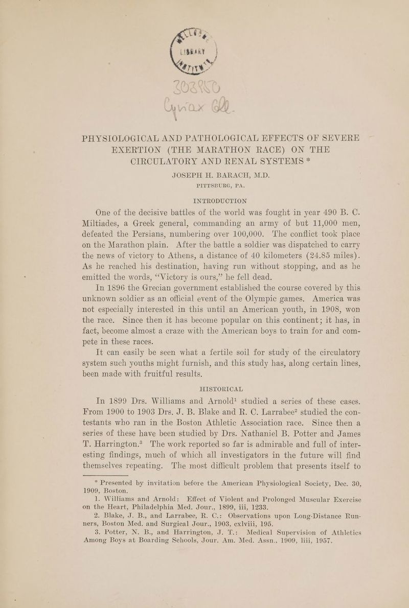 Grey L{SRARY } PHYSIOLOGICAL AND PATHOLOGICAL EFFECTS OF SEVERE EXERTION (THE MARATHON RACE) ON THE CIRCULATORY AND RENAL SYSTEMS * JOSEPH H. BARACH, M.D. PITTSBURG, PA. INTRODUCTION One of the decisive battles of the world was fought in year 490 B. C. Miltiades, a Greek general, commanding an army of but 11,000 men, defeated the Persians, numbering over 100,000. ‘The conflict took place on the Marathon plain. After the battle a soldier was dispatched to carry the news of victory to Athens, a distance of 40 kilometers (24.85 miles). As he reached his destination, having run without stopping, and as he emitted the words, ‘‘Victory is ours,” he fell dead. In 1896 the Grecian government established the course covered by this unknown soldier as an official event of the Olympic games. America was not especially interested in this until an American youth, in 1908, won the race. Since then it has become popular on this continent; it has, in fact, become almost a craze with the American boys to train for and com- pete in these races. It can easily be seen what a fertile soil for study of the circulatory system such youths might furnish, and this study has, along certain lines, been made with fruitful results. HISTORICAL In 1899 Drs. Wilhams and Arnold? studied a series of these cases. From 1900 to 1903 Drs. J. B. Blake and R. C. Larrabee? studied the con- testants who ran in the Boston Athletic Association race. Since then a series of these have been studied by Drs. Nathaniel B. Potter and James T. Harrington.* The work reported so far is admirable and full of inter- esting findings, much of which all investigators in the future will find themselves repeating. The most difficult problem that presents itself to * Presented by invitation before the American Physiological Society, Dec. 30, 1909, Boston. 1. Williams and Arnold: Effect of Violent and Prolonged Muscular Exercise on the Heart, Philadelphia Med. Jour., 1899, iii, 1233. 2. Blake, J. B., and Larrabee, R. C.: Observations upon Long-Distance Run- ners, Boston Med. and Surgical Jour., 1903, exlviii, 195. 3. Potter, N. B., and Harrington, J. T.: Medical Supervision of Athletics Among Boys at Boarding Schools, Jour. Am. Med. Assn., 1909, liii, 1957.