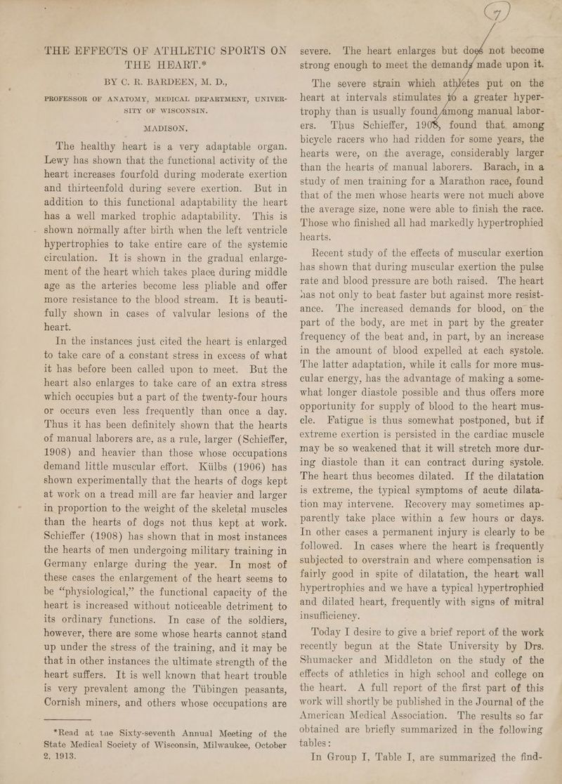 THE EFFECTS OF ATHLETIC SPORTS ON THE HEART.* BY C. R. BARDEEN, M. D., PROFESSOR OF ANATOMY, MEDICAL DEPARTMENT, UNIVER- SITY OF WISCONSIN. MADISON, The healthy heart is a very adaptable organ. Lewy has shown that the functional activity of the heart increases fourfold during moderate exertion and thirteenfold during severe exertion. But in addition to this functional adaptability the heart has a well marked trophic adaptability. This is - shown normally after birth when the left ventricle hypertrophies to take entire care of the systemic circulation. It is shown in the gradual enlarge- ment of the heart which takes place during middle age as the arteries become less pliable and offer more resistance to the blood stream. It is beauti- fully shown in cases of valvular lesions of the heart. In the instances just cited the heart is enlarged to take care of a constant stress in excess of what it has before been called upon to meet. But the heart also enlarges to take care of an extra stress which occupies but a part of the twenty-four hours or occurs even less frequently than once a day. Thus it has been definitely shown that the hearts of manual laborers are, as a rule, larger (Schieffer, 1908) and heavier than those whose occupations demand little muscular effort. Kiilbs (1906) has shown experimentally that the hearts of dogs kept at work on a tread mill are far heavier and larger in proportion to the weight of the skeletal muscles than the hearts of dogs not thus kept.at work. Schieffer (1908) has shown that in most instances the hearts of men undergoing military training in Germany enlarge during the year. In most of these cases the enlargement of the heart seems to be “physiological,” the functional capacity of the heart is increased without noticeable detriment to its ordinary functions. In case of the soldiers, however, there are some whose hearts cannot stand up under the stress of the training, and it may be that in other instances the ultimate strength of the heart suffers. It is well known that heart trouble is very prevalent among the Tiibingen peasants, Cornish miners, and others whose occupations are *Read at tne Sixty-seventh Annual Meeting of the State Medical Society of Wisconsin, Milwaukee, October 2, 1913. GW) severe. ‘The heart enlarges but doe not become strong enough to meet the demandg made upon it. The severe strain which athletes put on the heart at intervals stimulates to a greater hyper- trophy than is usually found Among manual labor- ers. Thus Schieffer, 19 found that among bicycle racers who had ridden for some years, the hearts were, on the average, considerably larger than the hearts of manual laborers. Barach, in a study of men training for a Marathon race, found that of the men whose hearts were not much above the average size, none were able to finish the race. Those who finished all had markedly hypertrophied hearts. Recent study of the effects of muscular exertion has shown that during muscular exertion the pulse rate and blood pressure are both raised. The heart nas not only to beat faster but against more resist- ance. ‘The increased demands for blood, on the part of the body, are met in part by the greater frequency of the beat and, in part, by an increase in the amount of blood expelled at each systole. The latter adaptation, while it calls for more mus- cular energy, has the advantage of making a some- what longer diastole possible and thus offers more opportunity for supply of blood to the heart mus- cle. Fatigue is thus somewhat postponed, but if extreme exertion is persisted in the cardiac muscle may be so weakened that it will stretch more dur- ing diastole than it can contract during systole. The heart thus becomes dilated. If the dilatation is extreme, the typical symptoms of acute dilata- tion may intervene. Recovery may sometimes ap- parently take place within a few hours or days. In other cases a permanent injury is clearly to be followed. In cases where the heart is frequently subjected to overstrain and where compensation is fairly good in spite of dilatation, the heart wall hypertrophies and we have a typical hypertrophied and dilated heart, frequently with signs of mitral insufficiency. Today I desire to give a brief report of the work recently begun at the State University by Drs. Shumacker and Middleton on the study of the effects of athletics in high school and college on the heart. A full report of the first part of this work will shortly be published in the Journal] of the American Medical Association. The results so far obtained are briefly summarized in the following tables : In Group I, Table I, are summarized the find-