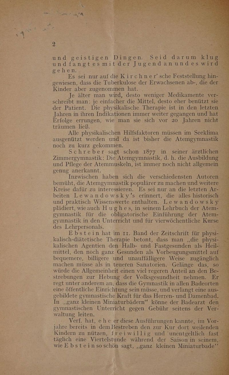 undfangtesmitder Jugendanundeswird Sehen. Es sei nur auf die Kirchner’sche Feststellung hin- = 2 Kinder aber zugenommen hat. schreibt man: je einfacher die Mittel, desto eher benützt sie der Patient. Die physikalische Therapie ist in den letzten Jahren in ihren Indikationen immer weiter gegangen und hat Erfolge errungen, wie man sie sich vor 20 Jahren nicht träumen ließ. Alle physikalischen Hilfsfaktoren müssen im Seeklima ausgenützt werden und da ist bisher die ey mnastik noch zu kurz gekommen. Zimmergymnastik: Die Atemgymnastik, d. h. die Ausbildung genug anerkannt. beiten Lewandowsky’s erinnert, die alles historisch und praktisch Wissenswerte enthalten. Lewandowsky plädiert, wieauch Hughes, ın seinem Lehrbuch der Atem- gymnastik in den Unterricht und für vierwöchentliche Kurse des Lehrpersonals. kalisch-diätetische Therapie betont, dass man ‚,‚die Pi mittel, den noch ganz Gesunden als Vorbeugungsmittel auf bequemere, billigere und unauffälligere Weise zugänglich gebildete gymnastische Kraft für das Herren- und Damenbad. waltung leiten. Verf. hat, ehe er diese Ausführungen kannte, im Vor- Kindern zu nützen, freiwillig und unentgeltlich fast täglich eine Viertelstunde während der Saison in seinem,