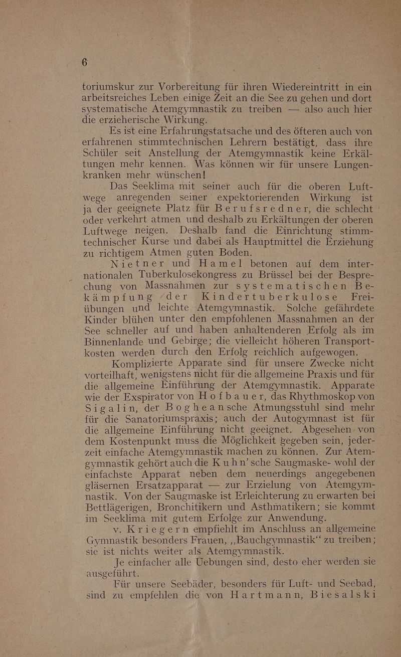 torıumskur zur Vorbereitung für ihren Wiedereintritt in ein arbeitsreiches Leben einige Zeit an die See zu gehen und dort systematische Atemgymnastik zu treiben — also auch hier die erzieherische Wirkung. Es ist eine Erfahrungstatsache und des öfteren auch von erfahrenen stimmtechnischen Lehrern bestätigt, dass ihre Schüler seit Anstellung der Atemgymnastik keine Erkäl- tungen mehr kennen. Was können wir für unsere Lungen- kranken mehr wünschen! Das Seeklima mit seiner auch für die oberen Luft- wege anregenden seiner expektorierenden Wirkung ist oder verkehrt atmen und deshalb zu Erkältungen der oberen Luftwege neigen. Deshalb fand die Einrichtung stimm- technischer Kurse und dabei als Hauptmittel die Erziehung zu richtigem Atmen guten Boden. Nietner und Hamel betonen auf dem inter- nationalen Tuberkulosekongress zu Brüssel bei der Bespre- chung von Massnahmen zur systematischen Be- kämpfung “der Kindertuberkulöse Fre Kinder blühen unter den empfohlenen Massnahmen an der See schneller auf und haben anhaltenderen Erfolg als im Binnenlande und Gebirge; die vielleicht höheren Transport- kosten werden durch den Erfolg reichlich aufgewogen. Komplizierte Apparate sind für unsere Zwecke nicht vorteilhaft, wenigstens nicht für die allgemeine Praxis und für die allgemeine Einführung der Atemgymnastik. Apparate wie der Exspirator von Hofbauer, das Rhythmoskop von Sigalin, dr Bogheansche Atmungsstuhl sind mehr für die Sanatoriumspraxis; auch der Autogymnast ist für zeit einfache Atemgymnastik machen zu können. Zur Atem- gymnastik gehört auch die Kuhn’sche Saugmaske- wohl der einfachste Apparat neben dem neuerdings angegebenen gläsernen Ersatzapparat — zur Erzielung von Atemgym- nastik. Von der Saugmaske ist Erleichterung zu erwarten bei im Seeklima mit gutem Erfolge zur Anwendung. v. Kriegern empfiehlt im Anschluss an allgemeine Gymnastik besonders Frauen, ‚„Bauchgymnastik‘ zu treiben; sie ist nichts weiter als Atemgymnastik. Je einfacher alle Uebüungen sind, desto eher werden sie ausgeführt. Für unsere Seebäder, besonders für Luft- und Seebad, sind zu empfehlen die von Hartmann, Biesalskı