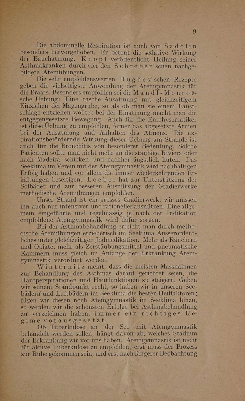 Die abdominelle Respiration ist auch von Sadolin besonders hervorgehoben. Er betont die sedative Wirkung der Bauchatmung. Knopf veröffentlicht Heilung seiner Asthmakranken durch vier den Schreber’schen nachge- Die sehr empfehlenswerten Hughes’schen Rezepte geben die vielseitigste Anwendung der Atemgymnastik für die Praxis. Besonders empfohlen seidieMandl-Monro6&amp;- sche Uebung: Eine rasche Ausatmung mit gleichzeitigem Einziehen der Magengrube, so als ob man sie einem Faust- entgegengesetzte Bewegung. Auch für die Emphysematiker ist diese Uebung zu empfehlen, ferner das abgesetzte Atmen bei der Ausatmung und Anhalten des Atmens. Die ex- pirationsbefördernde Wirkung dieser Uebung am Strande ist auch für die Bronchitis von besonderer Bedeutung. Solche Patienten sollte man nicht mehr an die staubige Riviera oder nach Madeira schicken und nachher ängstlich hüten. Das Seeklima im Verein mit der Atemgymnastik wird nachhaltigen Erfolg haben und vor allem die immer wiederkehrenden Er- kältungen beseitigen. Loeber hat zur Unterstützung der Solbäder und zur besseren Ausnützung der Gradierwerke Unser Strand ist ein grosses Gradierwerk,. wir müssen ihn auch nur intensiver und rationeller ausnützen. Eine allge- mein eingeführte und regelmässig je nach. der Indikation empfohlene Atemgymnastik wird dafür sorgen. Bei der Asthmabehandlung erreicht man durch metho- dische Atemübungen erzieherisch im Seeklima Ausserordent- liches unter gleichzeitiger Jodmedikation. Mehr als Räuchern und Opiate, mehr als Zerstäubungsmittel und pneumatische Kammern muss gleich im Anfange der Erkrankung Atem- gymnastik verordnet werden. -Winternitz meint, dass die meisten Massnahmen zur Behandlung des Asthmas darauf gerichtet seien, die Hautperspirationen und Hautfunktionen zu steigern. Geben wir seinem Standpunkt recht, so haben wir in unseren See- bädern und Luftbädern im Seeklima die besten Heilfaktoren ; fügen wir diesen noch Atemgymnastik im Seeklima hinzu, so werden wir die schönsten Erfolge bei Asthmabehandlung zu verzeichnen haben, immer ein richtiges Re- gime vorausgesetzt. | | Ob Tuberkulöse an der See mit Atemgymnastık behandelt werden sollen, hängt davon ab, welches Stadium der Erkrankung wir vor uns haben. Atemgymnastik ist nicht für aktive Tuberkulose zu empfehlen; erst muss der Prozess zur Ruhe gekommen sein, und erst nach längerer Beobachtung