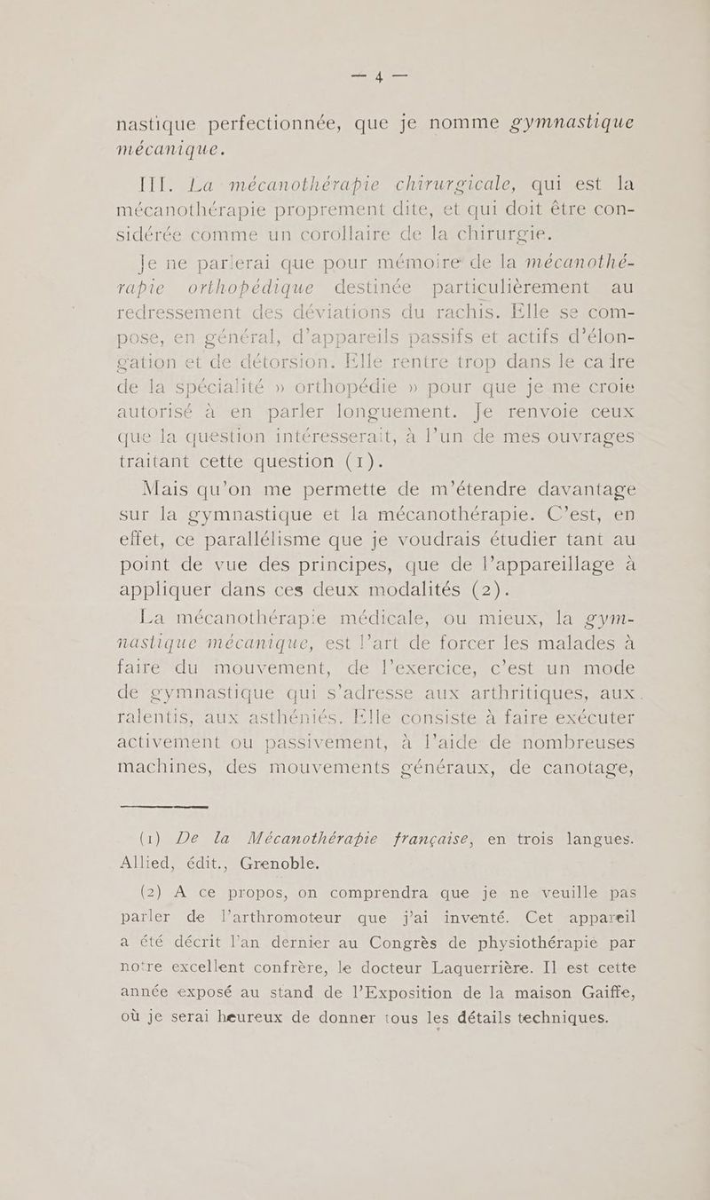 nastique perfectionnée, que je nomme gymnastique mécanique. III. La mécanothérapie chirurgicale, qui est la mécanothérapie proprement dite, et qui doit être con- sidérée comme un corollaire de la chirurgie. Je ne parlerai que pour mémoire de la mécanothé- rapie orthopédique destinée particulièrement au redressement des déviations du rachis. Elle se com- pose, en général, d'appareils passifs et actifs d’élon- g'ation et de détorsion. Elle rentre trop dans le ca ire de la spécialité » orthopédie » pour que je me croie autorisé à en parler longuement. Je renvoie ceux que la question intéresserait, à l’un de mes ouvrages traitant cette question (1). Mais qu’on me permette de m'’étendre davantage sur la gymnastique et la mécanothérapie. C’est, en effet, ce parallélisme que je voudrais étudier tant au point de vue des principes, que de l’appareillage à appliquer dans ces deux modalités (2). La mécanothérapie médicale, ou mieux, la g7m- naslique mécanique, est l’art de forcer les malades à faire du mouvement, de l’exercice, c’est un mode de gymnastique qui s'adresse aux arthritiques, aux. ralentis, aux asthéniés. Elle consiste à faire exécuter activement ou passivement, à l’aide de nombreuses machines, des mouvements généraux, de canotage, (1) De la Mécanothérapie française, en trois langues. Allied, édit., Grenoble. (2) À ce propos, on comprendra que je ne veuille pas parler de l’arthromoteur que j'ai inventé. Cet appareil a été décrit l’an dernier au Congrès de physiothérapie par notre excellent confrère, le docteur Laquerrière. Il est cette année exposé au stand de l’Exposition de la maison Gaïffe, où je serai heureux de donner tous les détails techniques.