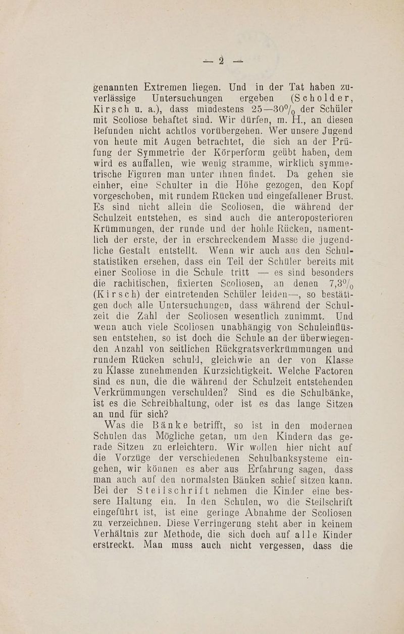 genannten Extremen liegen. Und in der Tat haben zu- verlässige Untersuchungen ergeben (Scholder, Kirsch u. a.), dass mindestens 25—30°/, der Schüler mit Scoliose behaftet sind. Wir dürfen, m. H., an diesen Befunden nicht achtlos vorübergehen. Wer unsere Jugend von heute mit Augen betrachtet, die sich an der Prü- fung der Symmetrie der Körperform geübt haben, dem wird es auffallen, wie wenig stramme, wirklich symme- trische Figuren man unter ihnen findet. Da gehen sie einher, eine Schulter in die Höhe gezogen, den Kopf vorgeschoben, mit rundem Rücken und eingefallener Brust. Es sind nicht allein die Scoliosen, die während der Schulzeit entstehen, es sind auch die anteroposterieren Krümmungen, der runde und der hohle Rücken, nament- lich der erste, der in erschreckendem Masse die jugend- liche Gestalt enistellt. Wenn wir auch aus den Schul- statistiken ersehen, dass ein Teil der Schüler bereits mit einer Scoliose in die Schule tritt — es sind besonders die rachitischen, fixierten Scoliosen, an denen 7,3%, (Kirsch) der eintretenden Schüler leiden—, so bestäti- gen doch alle Untersuchungen, dass während der Schul- zeit die Zahl der Scoliosen wesentlich zunimmt. Und wenn auch viele Scoliosen unabhängig von Schuleinflüs- sen entstehen, so ist doch die Schule an der überwiegen- den Anzahl von seitlichen Rückgratsverkrümmungen und rundem Rücken schuld, gleichwie an der von Klasse zu Klasse zunehmenden Kurzsichtigkeit. Welche Factoren sind es nun, die die während der Schulzeit entstehenden Verkrümmungen verschulden? Sind es die Schulbänke, ist es die Schreibhaltung, oder ist es das lange Sitzen an und für sich? Was die Bänke betrifft, so ist in den modernen Schulen das Mögliche getan, um den Kindern das ge- rade Sitzen zu erleichtern. Wir wollen hier nicht auf die Vorzüge der verschiedenen Schulbanksysteme ein- gehen, wir können es aber aus Erfahrung sagen, dass man auch auf den normalsten Bänken schief sitzen kann. Bei der Steilschrift nehmen die Kinder eine bes- sere Haltung ein. In den Schulen, wo die Steilschrift eingeführt ist, ist eine geringe Abnahme der Scoliosen zu verzeichnen. Diese Verringerung steht aber in keinem Verhältnis zur Methode, die sich duch auf alle Kinder erstreckt. Man muss auch nicht vergessen, dass die