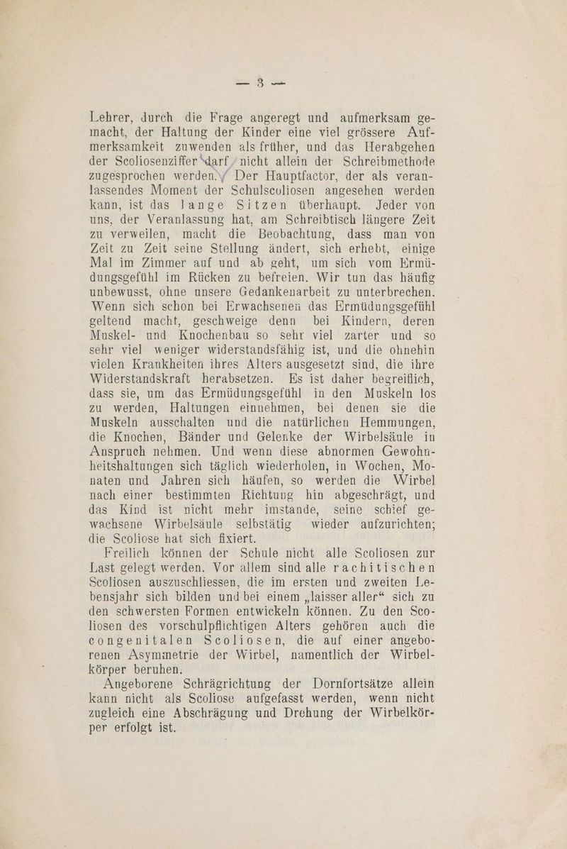 Lehrer, durch die Frage angeregt und aufmerksam ge- macht, der Haltung der Kinder eine viel grössere Auf- merksamkeit zuwenden als früher, und das Herabgehen der Scoliosenziffer darf/ nicht allein der Schreibmethode zugesprochen werden.\/ Der Hauptfactor, der als veran- lassendes Moment der Schulsculiosen angesehen werden kann, ist das Jange Sitzen überhaupt. Jeder von uns, der Veranlassung hat, am Schreibtisch längere Zeit zu verweilen, macht die Beobachtung, dass man von Zeit zu Zeit seine Stellung ändert, sich erhebt, einige Mal im Zimmer auf und ab geht, um sich vom Ermü- dungsgefühl im Rücken zu befreien. Wir tun das häufig unbewusst, ohne unsere Gedankenarbeit zu unterbrechen. Wenn sich schon bei Erwachsenen das Ermüdungsgefühl geltend macht, geschweige denn bei Kindern, deren Muskel- und Knochenbau so sehr viel zarter und so sehr viel weniger widerstandsfähig ist, und die ohnehin vielen Krankheiten ihres Alters ausgesetzt sind, die ihre Widerstandskraft herabsetzen. Es ist daher begreiflich, dass sie, um das Ermüdungsgefühl in den Muskeln los zu werden, Haltungen einnehmen, bei denen sie die Muskeln ausschalten und die natürlichen Hemmungen, die Knochen, Bänder und Gelenke der Wirbelsäule in Anspruch nehmen. Und wenn diese abnormen Grewohn- heitshaltungen sich täglich wiederholen, in Wochen, Mo- naten und Jahren sich häufen, so werden die Wirbel nach einer bestimmten Richtung hin abgeschrägt, und das Kind ist nicht mehr imstande, seine schief ge- wachsene Wirbelsäule selbstätig wieder aufzurichten; die Scoliose hat sich fixiert. Freilich können der Schule nicht alle Scoliosen zur Last gelegt werden. Vor allem sind alle rachitischen Scoliosen auszuschliessen, die im ersten und zweiten Le- bensjahr sich bilden und bei einem „laisser aller“ sich zu den schwersten Formen entwickeln können. Zu den Sco- liosen des vorschulpflichtigen Alters gehören auch die congenitalen Scoliosen, die auf einer angebo- renen Asymmetrie der Wirbel, namentlich der Wirbel- körper beruhen. Angeborene Schrägrichtung der Dornfortsätze allein kann nicht als Scoliose aufgefasst werden, wenn nicht zugleich eine Abschrägung und Drehung der Wirbelkör- per erfolgt ist.