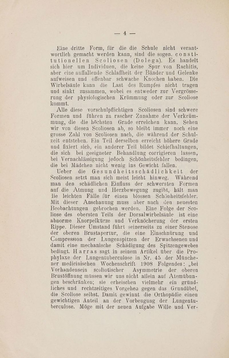 BNUE 0 Aaen Eine dritte Form, für die die Schule nicht verant- wortlich gemacht werden kann, sind die sogen. consti- tutionellen Scoliosen (Dolega). Es handelt sich hier um Individuen, die keine Spur von Rachitis, aber eine auffallende Schlaffheit der Bänder und Gelenke aufweisen und offenbar schwache Knochen haben. Die Wirbelsäule kann die Last des Rumpfes nicht tragen und sinkt zusammen, wobei es entweder zur Vergrösse- rung der physiologischen Krümmung oder zur Scoliose kommt. Alle diese vorschulpflichtigen Scoliosen sind schwere Formen und führen zu rascher Zunahme der Verkrüm- mung, die die höchsten Grade erreichen kann. Sehen wir von diesen Scoliosen ab, so bleibt immer noch eine grosse Zahl von Scoliosen nach, die während der Schul- zeit entstehen. Ein Teil derselben erreicht höhere Grade und fixiert sich, ein anderer Teil bildet Schiefhaltungen, die sich bei geeigneter Behandlung corrigieren lassen, bei Vernachlässigung jedoch Schönheitsfehler bedingen, die bei Mädchen nicht wenig ins Gewicht fallen. Ueber ‚die. Gesundheitsschädlichkeit, der Scoliosen setzt man sich meist leicht hinweg. Während man den schädlichen Einfluss der schwersten Formen auf die Atmung und Herzbewegung zugibt, hält man lie leichten Fälle für einen blossen Schönheitsfehler. Mit dieser Anschauung muss aber nach den neuesten Beobachtungen gebrochen werden. Eine Folge der Sco- liose des obersten Teils der Dorsalwirbelsäule ist eine abnorme Knorpelkürze und Verknöcherung der ersten Rippe. Dieser Umstand führt seinerseits zu einer Stenose der oberen Brustapertur, die eine Binschnürung und Compression der Lungenspitzen der Erwachsenen und damit eine mechanische Schädigung des Spitzengewebes bedingt. Harras sagt in seinem Artikel über die Pro- phylaxe der Lungentuberculose in Nr. 45 der Münche- ner medieinischen Wochenschrift 1908 Folgendes: „bei Vorhandensein scoliotischer Asymmetrie der oberen Brustöffnung müssen wir uns nicht allein auf Atemübun- gen beschränken; sie erheischen vielmehr ein gründ- liches und rechtzeitiges Vorgehen gegen das Grundübel, die Scoliose selbst. Damit gewinnt die Orthopädie einen gewichtigen Anteil an der Vorbeugung der Lungentu- berculose. Möge mit der neuen Aufgabe Wille und Ver-