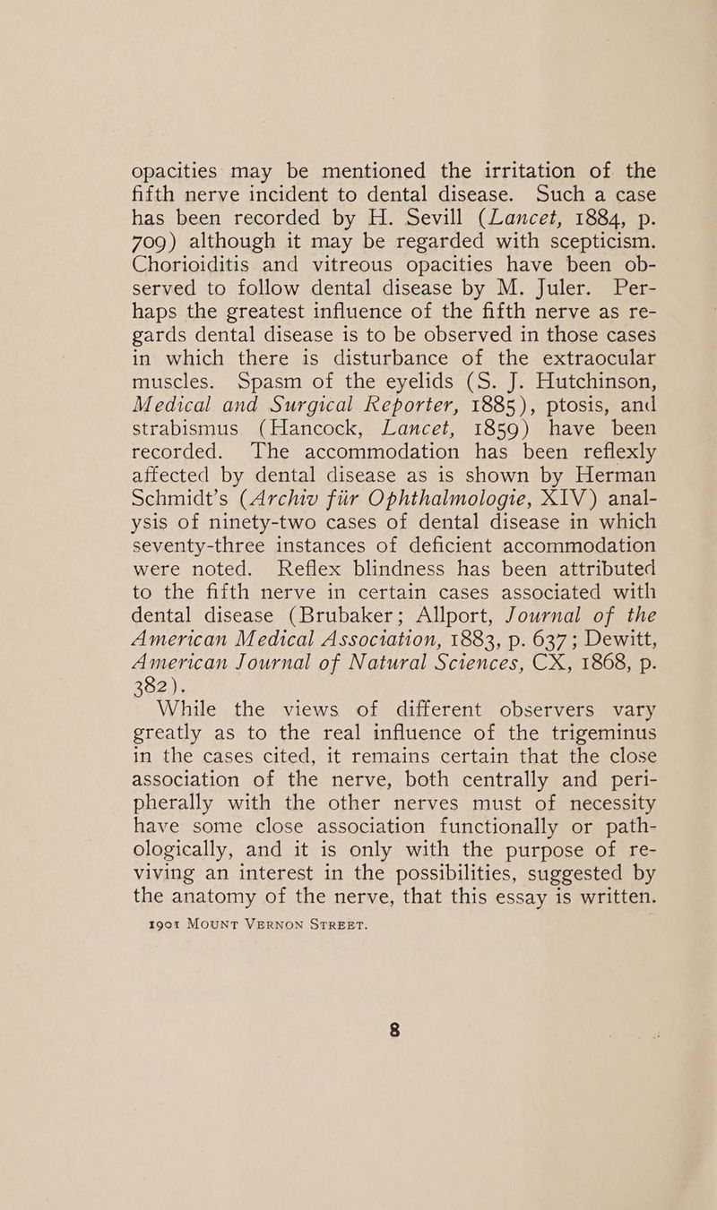 opacities may be mentioned the irritation of the fifth nerve incident to dental disease. Such a case has been recorded by H. Sevill (Lancet, 1884, p. 709) although it may be regarded with scepticism. Chorioiditis and vitreous opacities have been ob- served to follow dental disease by M. Juler. Per- haps the greatest influence of the fifth nerve as re- gards dental disease is to be observed in those cases in which there is disturbance of the extraocular muscles. Spasm of the eyelids (S. J. Hutchinson, Medical and Surgical Reporter, 1885), ptosis, and strabismus (Hancock, Lancet, 1859) have been recorded. The accommodation has been reflexly affected by dental disease as is shown by Herman Schmidt’s (Archiv fiir Ophthalmologie, X1V) anal- ysis of ninety-two cases of dental disease in which seventy-three instances of deficient accommodation were noted. Reflex blindness has been attributed to the fifth nerve in certain cases associated with dental disease (Brubaker; Allport, Journal of the American Medical Association, 1883, p. 637; Dewitt, American Journal of Natural Sciences, CX, 1868, p. Boone While the views of different observers vary greatly as to the real influence of the trigeminus in the cases cited, it remains certain that the close association of the nerve, both centrally and peri- pherally with the other nerves must of necessity have some close association functionally or path- ologically, and it is only with the purpose of re- viving an interest in the possibilities, suggested by the anatomy of the nerve, that this essay is written. 1901 MOUNT VERNON STREET.