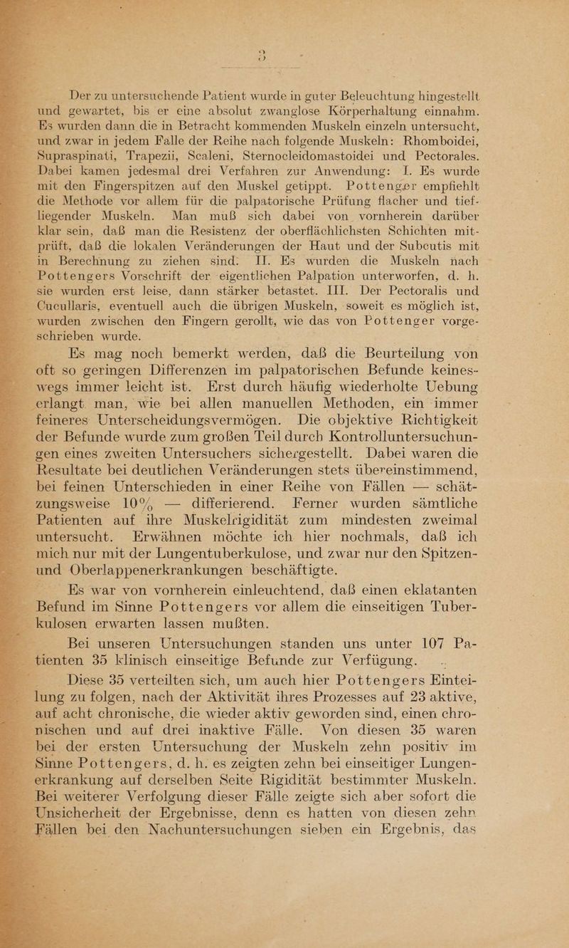 Be Der zu untersuchende Patient wurde in guter Beleuchtung hingestellt _ und gewartet, bis er eine absolut zwanglose Körperhaltung einnahm. Es wurden dann die in Betracht kommenden Muskeln einzeln untersucht, _ und zwar in jedem Falle der Reihe nach folgende Muskeln: Rhomboidei, 3 Supraspinati, Trapezii, Scaleni, Sternocleidomastoidei und Pectorales. Dabei kamen jedesmal drei Verfahren zur Anwendung: I. Es wurde _ mit den Fingerspitzen auf den Muskel getippt. Pottenger empfiehlt die Methode vor allem für die palpatorische Prüfung flacher und tief- FE iegender Muskeln. Man muß sich dabei von vornherein darüber E: klar sein, daß man die Resistenz der oberflächlichsten Schichten mit- prüft, daß die lokalen Veränderungen der Haut und der Subeutis mit z R. in Berechnung zu ziehen sind. II. Es wurden die Muskeln nach _ Pottengers Vorschrift der. eigentlichen Palpation unterworfen, d. h. sie wurden erst leise, dann stärker betastet. III. Der Pectoralis und R: Cucullaris, eventuell auch die übrigen Muskeln, soweit es möglich ist, _ - wurden zwischen den Fingern gerollt, wie das von Pottenger vorge- er schrieben wurde. Es mag noch bemerkt werden, daß die Beurteilung von oft so geringen Differenzen im palpatorischen Befunde keines- - wegs immer leicht ist. Erst durch häufig wiederholte Uebung E Zlanst man, wie bei allen manuellen Methoden, ein immer feineres Unterscheidungsvermögen. Die objektive Richtigkeit der Befunde wurde zum großen Teil durch Kontrolluntersuchun- gen eines zweiten Untersuchers sichergestellt. Dabei waren die Er ssultate bei deutlichen Veränderungen stets übereinstimmend, bei feinen Unterschieden in einer Reihe von Fällen — schät- &amp; _ zungsweise 10% —- differierend. Ferner wurden sämtliche Patienten auf ihre Muskelrigidität zum mindesten zweimal untersucht, Erwähnen möchte ich hier nochmals, daß ich _ mich nur mit der Lungentuberkulose, und zwar nur den Sa und Oberlappenerkrankungen beschäftigte. - Es war von vornherein einleuchtend, daß einen eklatanten E Befund im Sinne Pottengers vor allem die einseitigen Tuber- BE eclosen erwarten lassen uißten, Bei unseren Untersuchungen standen uns unter 107 Pa- _ tienten 35 klinisch einseitige Befunde zur Verfügung. Diese 35 verteilten sich, um auch hier Pottengers Eintei- lung zu folgen, nach der Aktivität ihres Prozesses auf 23 aktive, auf acht chronische, die wieder aktiv geworden sind, einen ischen und auf drei inaktive Fälle. Von diesen 35 waren _ bei der ersten Untersuchung der Muskeln zehn positiv im : Sinne Pottengers, d.h. es zeigten zehn bei einseitiger Lungen- erkrankung auf derselben Seite Rigidität bestimmter Muskeln. _ Bei weiterer Verfolgung dieser Fälle zeigte sich aber sofort die e Unsicherheit der Ergebnisse, denn es hatten von diesen zehn _ Fällen bei den Nachuntersuchungen sieben ein Ergebnis, das e: