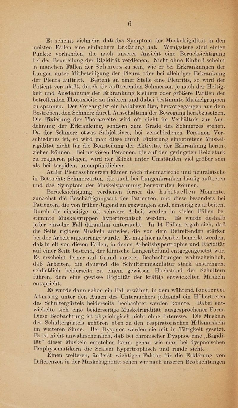 Es; scheint vielmehr, daß das Symptom der Muskelrigidität in den Punkte vorhanden, die nach unserer Ansicht eine Berücksichtigung bei der Beurteilung der Rigidität verdienen. Nicht ohne Einfluß scheint in manchen Fällen der Schmerz zu sein, wie er bei Erkrankungen der Lungen unter Mitbeteiligung der Pleura oder bei alleiniger Erkrankung (ler Pleura auftritt. Besteht an einer Stelle eine Pleuritis, so. wird der Patient veranlaßt, durch die auftretenden Schmerzen je nach der Heftig- keit und Ausdehnung der Erkrankung kleinere oder größere Partien der betreffenden Thoraxseite zu fixieren und dabei bestimmte Muskelgruppen Bestreben, den Schmerz durch Ausschaltung der Bewegung herabzusetzen. Die Fixierung der Thoraxseite wird oft nicht im Verhältnis zur Aus- dehnung der Erkrankung, sondern zum Grade des Schmerzes stehen. Da der Schmerz etwas Subjektives, bei verschiedenen Personen Ver- schiedenes ist, so wird man diese durch Fixierung eingetretene Muskel- rigidität nicht für die Beurteilung der Aktivität der Erkrankung heran.-, ziehen können. Bei nervösen Personen, die auf den geringsten Reiz stark zu reagieren pflegen, wird der Effekt unter Umständen viel größer sein als bei torpiden, unempfindlichen. Außer Pleuraschmerzen kämen noch rheumatische und neuralgische in Betracht; Schmerzarten, die auch bei Lungenkranken häufig auftreten und. das Symptom der Muskelspannung hervorrufen können. Berücksichtigung verdienen ferner die habituellen- Momente, zunächst die Beschäftigungsart der Patienten, und diese besonders bei Patienten, die von früher Jugend an gezwungen sind, einseitig zu arbeiten. Durch die einseitige, oft schwere Arbeit werden in vielen Fällen be- stimmte Muskelgruppen hypertrophisch werden. Es wurde deshalb jeder einzelne Fall daraufhin untersucht. In 14 Fällen ergab sich, daß die Seite rigidere Muskeln aufwies, die von dem Betrefienden stärker bei der Arbeit angestrengt wurde. Es mag hier nebenbei bemerkt werden, daß in elf von diesen Fällen, in denen Arbeitshypertrophie und Rigidität auf einer Seite bestand, der klinische Lungenbefund entgegengesetzt war. Es erscheint ferner auf Grund unserer Beobachtungen wahrscheinlich, daß Arbeiten, die dauernd die Schultermuskulatur stark anstrengen, schließlich beiderseits zu einem gewissen Hochstand der Schultern führen, dem eine gewisse Rigidität der kräftig entwiexelten Muskeln entspricht. | Es wurde dann schon ein Fall erwähnt, in dem während forcierter Atmung unter den Augen des Untersuchers jedesmal ein Höhertreten des Schultergürtels beiderseits beobachtet werden konnte. Dabei ent« wickelte sich eine beiderseitige Muskelrigidität ausgesprochener Form. Diese Beobachtung ist physiologisch nicht ohne Interesse. Die Muskeln des Schultergürtels gehören eben zu den respiratorischen Hilfsmuskeln im weiteren Sinne. Bei Dyspnoe werden sie mit in Tätigkeit gesetzt. Es ist nicht unwahrscheinlich, daß bei chronischer Dyspnoe eine „Rigidi- tät‘ dieser Muskeln entstehen kann, genau wie man bei dyspnoischen Emphysematikern die Scaleni hypertrophisch und rigide sieht. Einen weiteren, äußerst wichtigen Faktor für die Erklärung von