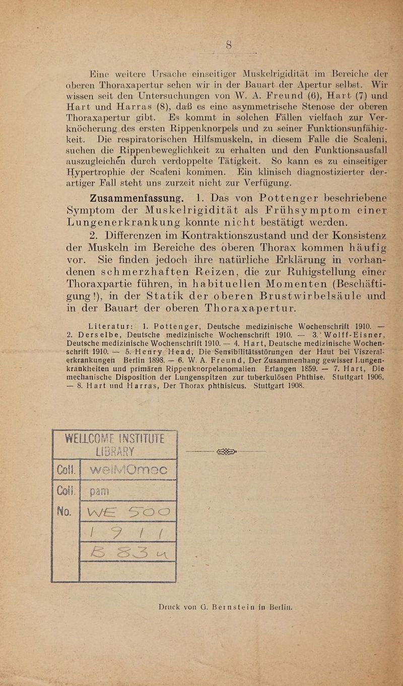 OR Eine weitere Ursache einseitiger Muskelrigidität im Bereiche der oberen Thoraxapertur sehen wir in der Bauart. der Apertur selbst. Wir wissen seit den Untersuchungen von W. A. Freund (6), Hart (7) und Hart und Harras (8), daß es eine asymmetrische Stenose der oberen Thoraxapertur gibt. Es kommt in solchen Fällen vielfach zur Ver- knöcherung des ersten Rippenknorpels und zu seiner Funktionsunfähig- keit. Die respiratorischen Hilfsmuskeln, in diesem Falle die Scaleni, suchen die ‚Rippenbeweglichkeit zu erhalten und den Funktionsausfall auszugleich&n durch verdoppelte Tätigkeit. So kann es zu einseitiger Hypertrophie der Scaleni kommen. Ein klinisch diagnostizierter der- artiger Fall steht uns zurzeit nicht zur Verfügung. Symptom der Muskelrigidität als Frühsymptom einer Lungenerkrankung konnte nicht bestätigt werden. 2. Differenzen im Kontraktionszustand und der Konsistenz der Muskeln im Bereiche des oberen Thorax kommen häufig vor. Sie finden jedoch ihre natürliche Erklärung in vorhan- denen schmerzhaften Reizen, die zur Ruhigstellung einer Thoraxpartie führen, in habituellen Momenten (Beschäfti- gung'), in der Statik der oberen Brustwirbelsäule und in der Bauart der oberen Thoraxapertur. | Literatur: 1. Pottenger, Deutsche medizinische Wochenschrift 1910. — 2. Derselbe, Deutsche medizinische Wochenschrift 1910. — 3.’ Wolff-Eisner, Deutsche medizinische Wochenschrift 1910. — 4. Hart, Deutsche medizinische Wochen- schrift 1910. — 5. Henry. Head, Die’Sensibilitätsstörungen der Haut bei Viszeral- erkrankungen Berlin 1898. — 6. W.A. Freund, Der Zusammenhang gewisser l.ungen- krankheiten und primären Rippenknorpelanomalien. Erlangen 1859. — 7. Hart, Die mechanische Disposition der Lungenspitzen zur tuberkulösen Phthise. Stuttgart 1906, — 8. Hart und Harras, Der Thorax phthisicus. Stuttgart 1908. WELLCOME INSTITUTE LIBR Aut Druck von G. Bernstein in Berliı.