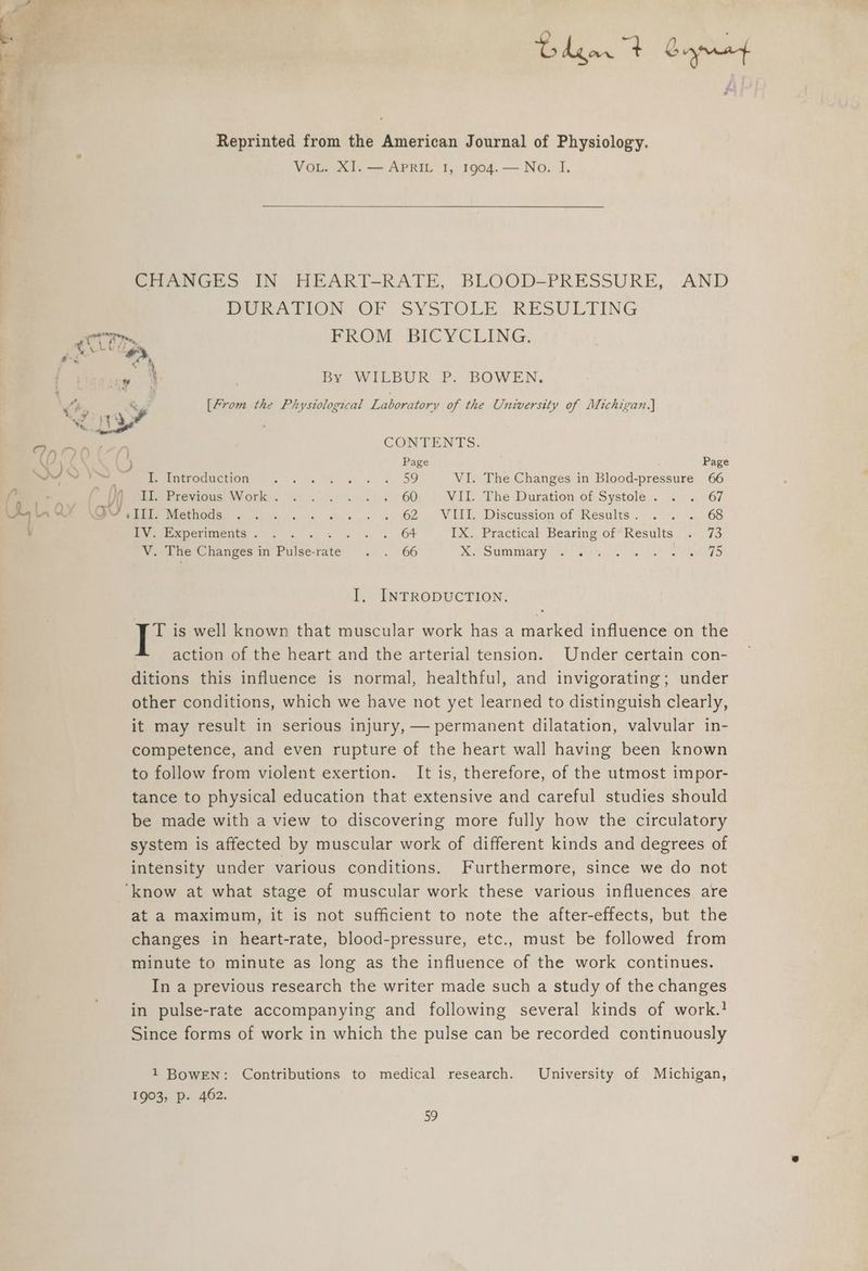 Bdgar 4 Giyrenf Reprinted from the American Journal of Physiology. VoL. XI. — APRIL 1, 1904. — No. I. CHANGES IN HEART-RATE, BLOOD-PRESSURE, AND WEEATION OF SYSTOLE, RESULTING COT. FROM BICYCLING. EE agey ¢ ipa | . oh ne) =~. By WILBUR P. BOWEN, ie &amp; [From the Physiological Laboratory of the University of Michigan.) ed Ty Y 8 na Onr CONTENTS. ¢ ) Page Page WY Meee troduction =. . 6 sw se 5D VI. The Changes in Blood-pressure 66 6 Si Peel Previous: Work): 47. . ~..<« 60) | VIL The Duration of Systole.. .. .. 67 L an Wi Desi Methods ........ . « ... . 62. VIIL. Discussion of Results. . . ., 68 ’ mV Paperimients. . . « . + « « 64 IX. Practical Bearing of Results . 73 V. The Changes in Pulse-rate . . 66 MO UMMIaEY seh) Laks. IO Slade I. INTRODUCTION. T is well known that muscular work has a marked influence on the action of the heart and the arterial tension. Under certain con- ditions this influence is normal, healthful, and invigorating; under other conditions, which we have not yet learned to distinguish clearly, it may result in serious injury, — permanent dilatation, valvular in- competence, and even rupture of the heart wall having been known to follow from violent exertion. It is, therefore, of the utmost impor- tance to physical education that extensive and careful studies should be made with a view to discovering more fully how the circulatory system is affected by muscular work of different kinds and degrees of intensity under various conditions. Furthermore, since we do not ‘know at what stage of muscular work these various influences are at a maximum, it is not sufficient to note the after-effects, but the changes in heart-rate, blood-pressure, etc., must be followed from minute to minute as long as the influence of the work continues. In a previous research the writer made such a study of the changes in pulse-rate accompanying and following several kinds of work.} Since forms of work in which the pulse can be recorded continuously 1 BowEN: Contributions to medical research. University of Michigan, 1903, p. 462. Ee)