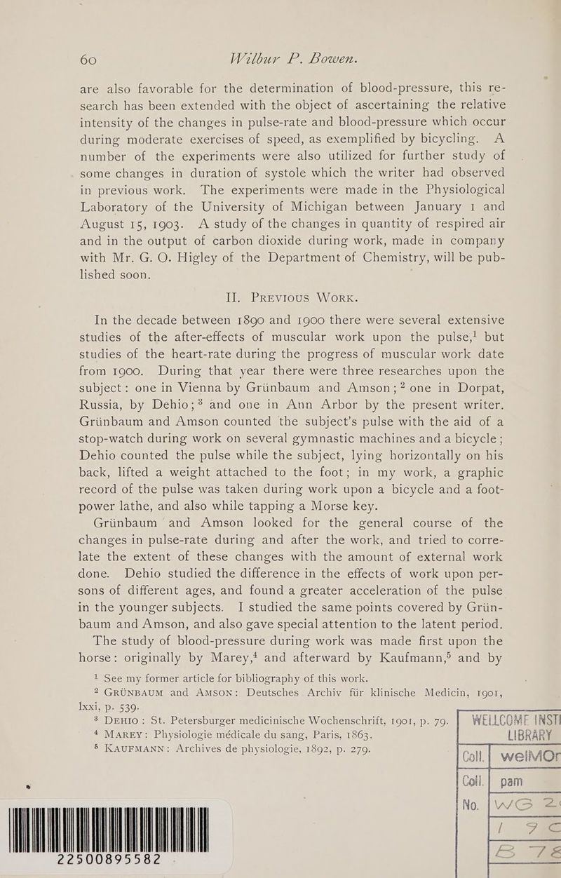 are also favorable for the determination of blood-pressure, this re- search has been extended with the object of ascertaining the relative intensity of the changes in pulse-rate and blood-pressure which occur during moderate exercises of speed, as exemplified by bicycling. A number of the experiments were also utilized for further study of some changes in duration of systole which the writer had observed in previous work. The experiments were made in the Physiological Laboratory of the University of Michigan between January 1 and August 15, 1903. A study of the changes in quantity of respired air and in the output of carbon dioxide during work, made in company with Mr. G. O. Higley of the Department of Chemistry, will be pub- lished soon. II. PREvious Work. In the decade between 1890 and 1900 there were several extensive studies of the after-effects of muscular work upon the pulse,! but studies of the heart-rate during the progress of muscular work date from 1900. During that year there were three researches upon the subject: one in Vienna by Griinbaum and Amson;? one in Dorpat, Russia, by Dehio;*® and one in Ann Arbor by the present writer. Griinbaum and Amson counted the subject’s pulse with the aid of a stop-watch during work on several gymnastic machines and a bicycle; Dehio counted the pulse while the subject, lying horizontally on his back, lifted a weight attached to the foot; in my work, a graphic record of the pulse was taken during work upon a bicycle and a foot- power lathe, and also while tapping a Morse key. Griinbaum and Amson looked for the general course of the changes in pulse-rate during and after the work, and tried to corre- late the extent of these changes with the amount of external work done. Debhio studied the difference in the effects of work upon per- sons of different ages, and found a greater acceleration of the pulse in the younger subjects. I studied the same points covered by Griin- baum and Amson, and also gave special attention to the latent period. The study of blood-pressure during work was made first upon the horse: originally by Marey,* and afterward by Kaufmann,°® and by t See my former article for bibliography of this work. 2 GRUNBAUM and Amson: Deutsches. Archiv fiir klinische Medicin, root, IX e530: 8 DEHIO: St. Petersburger medicinische Wochenschrift, 1901, p. 79. WELLCOME INSTI 4 MAREY: Physiologie médicale du sang, Paris, 1863. LIBRAR 5 KAUFMANN: Archives de physiologie, 1892, p. 279. P *&amp; WNDU