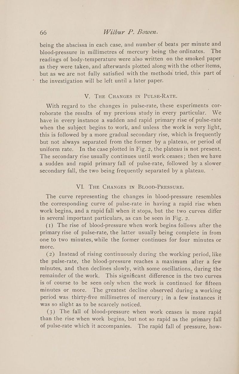 being the abscissa in each case, and number of beats per minute and blood-pressure in millimetres of mercury being the ordinates. The readings of body-temperature were also written on the smoked paper as they were taken, and afterwards plotted along with the other items, but as we are not fully satisfied with the methods tried, this part of the investigation will be left until a later paper. V. THE CHANGES IN PULSE-RATE. With regard to the changes in pulse-rate, these experiments cor- roborate the results of my previous study in every particular. We have in every instance a sudden and rapid primary rise of pulse-rate when the subject begins to work, and unless the work is very light, this is followed by a more gradual secondary rise, which is frequently but not always separated from the former by a plateau, or period of uniform rate. In the case plotted in Fig. 2, the plateau is not present. The secondary rise usually continues until work ceases; then we have a sudden and rapid primary fall of pulse-rate, followed by a slower secondary fall, the two being frequently separated by a plateau. VI. THE CHANGES IN BLOOD-PRESSURE. The curve representing the changes in blood-pressure resembles the corresponding curve of pulse-rate in having a rapid rise when work begins, and a rapid fall when it stops, but the two curves differ in several important particulars, as can be seen in Fig. 2. (1) The rise of blood-pressure when work begins follows after the primary rise of pulse-rate, the latter usually being complete in from one to two minutes, while the former continues for four minutes or more. (2) Instead of rising continuously during the working period, like the pulse-rate, the blood-pressure reaches a maximum after a few minutes, and then declines slowly, with some oscillations, during the remainder of the work. This significant difference in the two curves is of course to be seen only when the work is continued for fifteen minutes or more. The greatest decline observed during a working period was thirty-five millimetres of mercury; in a few instances it was so slight as to be scarcely noticed. (3) The fall of blood-pressure when work ceases is more rapid than the rise when work begins, but not so rapid as the primary fall of pulse-rate which it accompanies. The rapid fall of pressure, how-