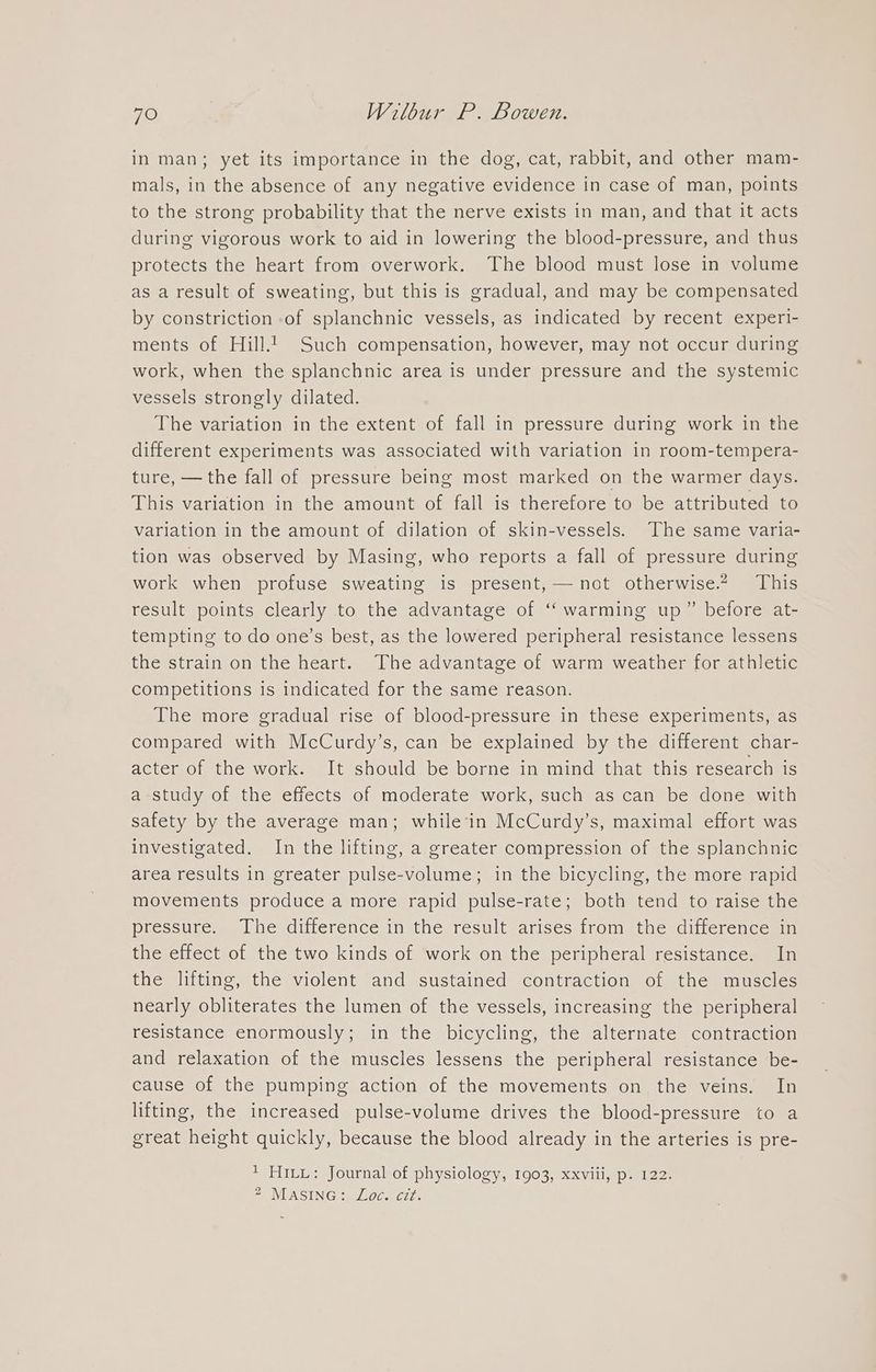 in man; yet its importance in the dog, cat, rabbit, and other mam- mals, in the absence of any negative evidence in case of man, points to the strong probability that the nerve exists in man, and that it acts during vigorous work to aid in lowering the blood-pressure, and thus protects the heart from overwork. The blood must lose in volume as a result of sweating, but this is gradual, and may be compensated by constriction of splanchnic vessels, as indicated by recent experi- ments of Hill. Such compensation, however, may not occur during work, when the splanchnic area is under pressure and the systemic vessels strongly dilated. The variation in the extent of fall in pressure during work in the different experiments was associated with variation in room-tempera- ture, — the fall of pressure being most marked on the warmer days. This variation in the amount of fall is therefore to be attributed to variation in the amount of dilation of skin-vessels. The same varia- tion was observed by Masing, who reports a fall of pressure during work when profuse sweating is present, — not otherwise.2 This result points clearly to the advantage of ‘“‘ warming up” before at- tempting to do one’s best, as the lowered peripheral resistance lessens the strain on the heart. The advantage of warm weather for athletic competitions is indicated for the same reason. The more gradual rise of blood-pressure in these experiments, as compared with McCurdy’s, can be explained by the different char- acter of the work. It should be borne in mind that this research is a study of the effects of moderate work, such as can be done with safety by the average man; while’in McCurdy’s, maximal effort was investigated. In the lifting, a greater compression of the splanchnic area results in greater pulse-volume; in the bicycling, the more rapid movements produce a more rapid pulse-rate; both tend to raise the pressure. The difference in the result arises from the difference in the effect of the two kinds of work on the peripheral resistance. In the lifting, the violent and sustained contraction of the muscles nearly obliterates the lumen of the vessels, increasing the peripheral resistance enormously; in the bicycling, the alternate contraction and relaxation of the muscles lessens the peripheral resistance be- cause of the pumping action of the movements on the veins. In lifting, the increased pulse-volume drives the blood-pressure to a great height quickly, because the blood already in the arteries is pre- 1 HILL: Journal of physiology, 1903, xxviii, p. 122. 4 MASING: Loc. cit.