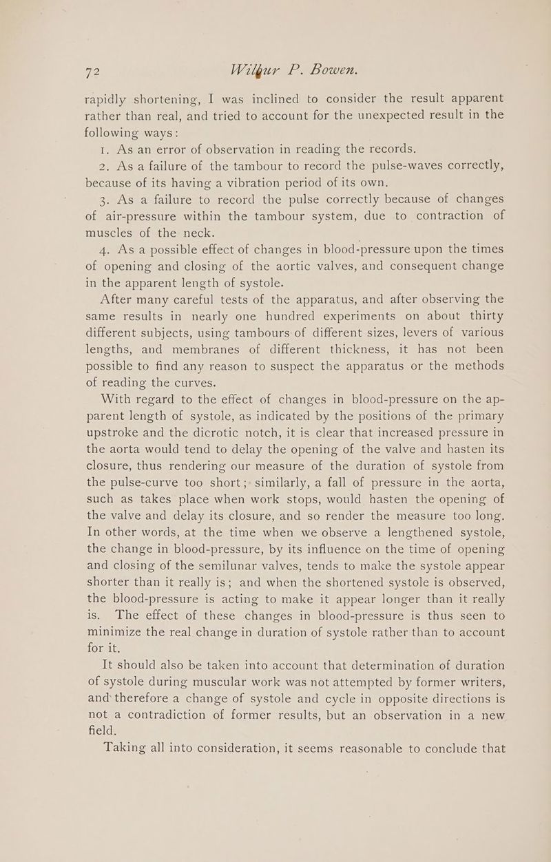 rapidly shortening, I was inclined to consider the result apparent rather than real, and tried to account for the unexpected result in the following ways: 1. As an error of observation in reading the records. 2. Asa failure of the tambour to record the pulse-waves correctly, because of its having a vibration period of its own. 3. As a failure to record the pulse correctly because of changes of air-pressure within the tambour system, due to contraction of muscles of the neck. 4. Asa possible effect of changes in blood-pressure upon the times of opening and closing of the aortic valves, and consequent change in the apparent length of systole. After many careful tests of the apparatus, and after observing the same results in nearly one hundred experiments on about thirty different subjects, using tambours of different sizes, levers of various lengths, and membranes of different thickness, it has not been possible to find any reason to suspect the apparatus or the methods of reading the curves. With regard to the effect of changes in blood-pressure on the ap- parent length of systole, as indicated by the positions of the primary upstroke and the dicrotic notch, it is clear that increased pressure in the aorta would tend to delay the opening of the valve and hasten its closure, thus rendering our measure of the duration of systole from the pulse-curve too short;: similarly, a fall of pressure in the aorta, such as takes place when work stops, would hasten the opening of the valve and delay its closure, and so render the measure too long. In other words, at the time when we observe a lengthened systole, the change in blood-pressure, by its influence on the time of opening and closing of the semilunar valves, tends to make the systole appear shorter than it really is; and when the shortened systole is observed, the blood-pressure is acting to make it appear longer than it really is. The effect of these changes in blood-pressure is thus seen to minimize the real change in duration of systole rather than to account 1OGe i It should also be taken into account that determination of duration of systole during muscular work was not attempted by former writers, and therefore a change of systole and cycle in opposite directions is not a contradiction of former results, but an observation in a new field. Taking all into consideration, it seems reasonable to conclude that