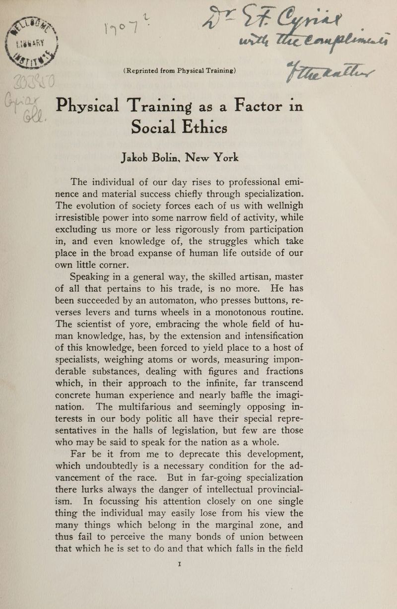 = a, S aaae big atl . ay: of. , \. A | “ © | A 2 EtemARY | | urth if a Lor is8 ake (Reprinted from Physical Training) Filer Pa LL o Physical Training as a Factor in oy. ; i ; Social Ethics Jakob Bolin, New York ; The individual of our day rises to professional emi- nence and material success chiefly through specialization. The evolution of society forces each of us with wellnigh irresistible power into some narrow field of activity, while excluding us more or less rigorously from participation in, and even knowledge of, the struggles which take place in the broad expanse of human life outside of our own little corner. Speaking in a general way, the skilled artisan, master of all that pertains to his trade, is no more. He has been succeeded by an automaton, who presses buttons, re- verses levers and turns wheels in a monotonous routine. The scientist of yore, embracing the whole field of hu- man knowledge, has, by the extension and intensification of this knowledge, been forced to yield place to a host of specialists, weighing atoms or words, measuring impon- derable substances, dealing with figures and fractions which, in their approach to the infinite, far transcend concrete human experience and nearly baffle the imagi- nation. The multifarious and seemingly opposing in- terests in our body politic all have their special repre- sentatives in the halls of legislation, but few are those who may be said to speak for the nation as a whole. Far be it from me to deprecate this development, which undoubtedly is a necessary condition for the ad- vancement of the race. But in far-going specialization there lurks always the danger of intellectual provincial- ism. In focussing his attention closely on one single thing the individual may easily lose from his view the many things which belong in the marginal zone, and thus fail to perceive the many bonds of union between that which he is set to do and that which falls in the field