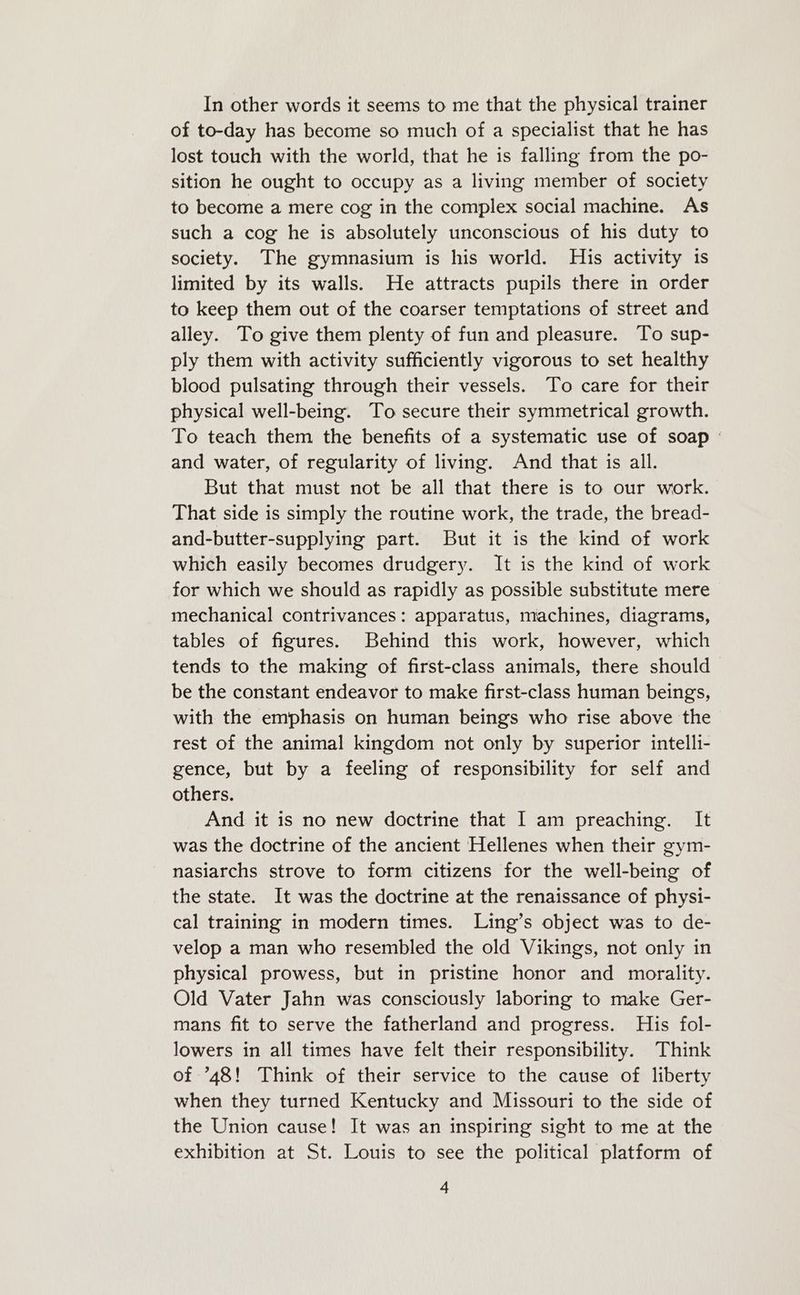 In other words it seems to me that the physical trainer of to-day has become so much of a specialist that he has lost touch with the world, that he is falling from the po- sition he ought to occupy as a living member of society to become a mere cog in the complex social machine. As such a cog he is absolutely unconscious of his duty to society. The gymnasium is his world. His activity is limited by its walls. He attracts pupils there in order to keep them out of the coarser temptations of street and alley. To give them plenty of fun and pleasure. To sup- ply them with activity sufficiently vigorous to set healthy blood pulsating through their vessels. To care for their physical well-being. To secure their symmetrical growth. To teach them the benefits of a systematic use of soap - and water, of regularity of living. And that is all. But that must not be all that there is to our work. That side is simply the routine work, the trade, the bread- and-butter-supplying part. But it is the kind of work which easily becomes drudgery. It is the kind of work for which we should as rapidly as possible substitute mere mechanical contrivances: apparatus, machines, diagrams, tables of figures. Behind this work, however, which tends to the making of first-class animals, there should be the constant endeavor to make first-class human beings, with the emphasis on human beings who rise above the rest of the animal kingdom not only by superior intelli- gence, but by a feeling of responsibility for self and others. And it is no new doctrine that I am preaching. It was the doctrine of the ancient Hellenes when their gym- nasiarchs strove to form citizens for the well-being of the state. It was the doctrine at the renaissance of physi- cal training in modern times. Ling’s object was to de- velop a man who resembled the old Vikings, not only in physical prowess, but in pristine honor and morality. Old Vater Jahn was consciously laboring to make Ger- mans fit to serve the fatherland and progress. His fol- lowers in all times have felt their responsibility. Think of ’*48! Think of their service to the cause of liberty when they turned Kentucky and Missouri to the side of the Union cause! It was an inspiring sight to me at the exhibition at St. Louis to see the political platform of