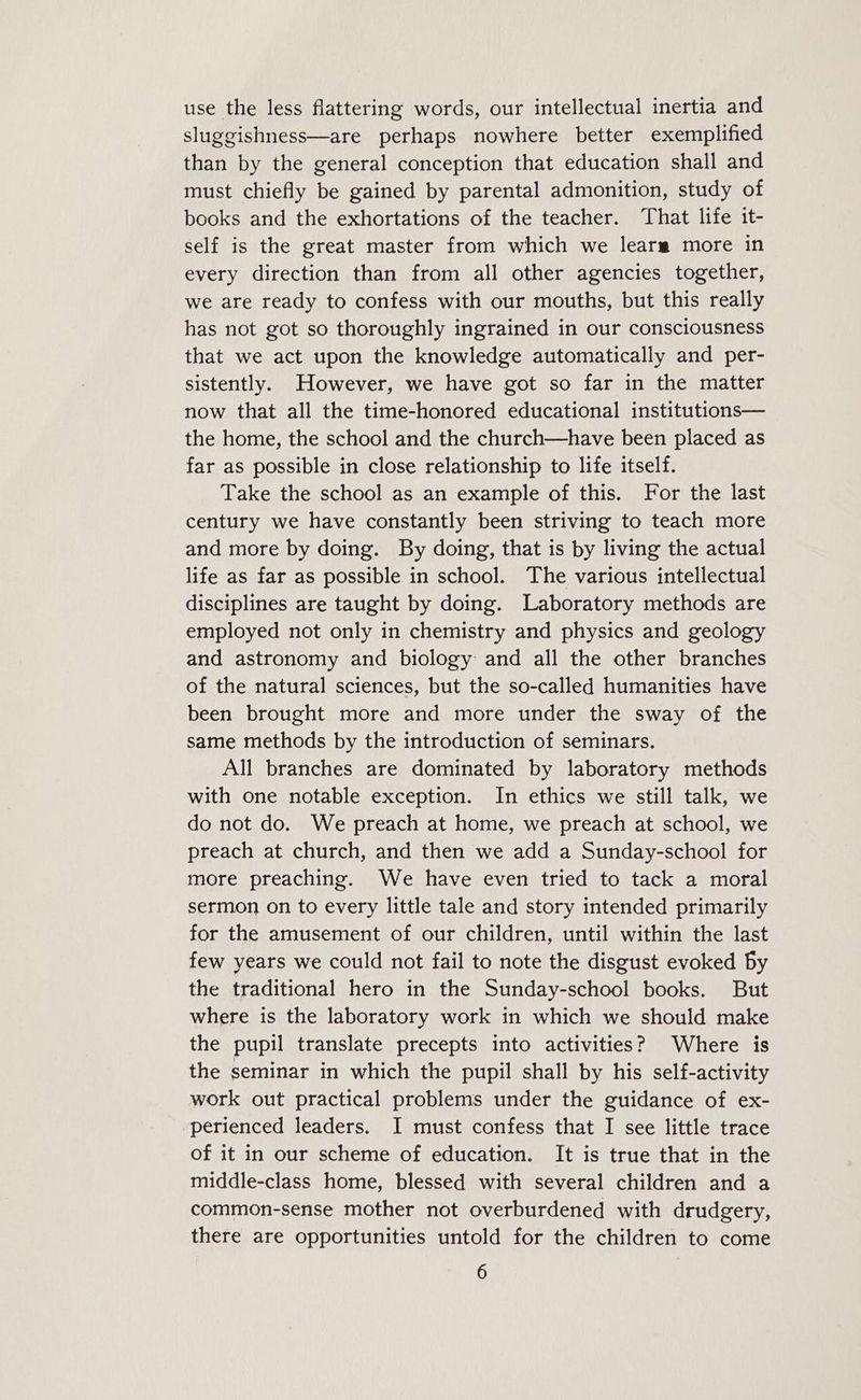 use the less flattering words, our intellectual inertia and sluggishness—are perhaps nowhere better exemplified than by the general conception that education shall and must chiefly be gained by parental admonition, study of books and the exhortations of the teacher. That life it- self is the great master from which we learsa more in every direction than from all other agencies together, we are ready to confess with our mouths, but this really has not got so thoroughly ingrained in our consciousness that we act upon the knowledge automatically and per- sistently. However, we have got so far in the matter now that all the time-honored educational institutions— the home, the school and the church—have been placed as far as possible in close relationship to life itself. Take the school as an example of this. For the last century we have constantly been striving to teach more and more by doing. By doing, that is by living the actual life as far as possible in school. The various intellectual disciplines are taught by doing. Laboratory methods are employed not only in chemistry and physics and geology and astronomy and biology and all the other branches of the natural sciences, but the so-called humanities have been brought more and more under the sway of the same methods by the introduction of seminars. All branches are dominated by laboratory methods with one notable exception. In ethics we still talk, we do not do. We preach at home, we preach at school, we preach at church, and then we add a Sunday-school for more preaching. We have even tried to tack a moral sermon on to every little tale and story intended primarily for the amusement of our children, until within the last few years we could not fail to note the disgust evoked by the traditional hero in the Sunday-school books. But where is the laboratory work in which we should make the pupil translate precepts into activities? Where is the seminar in which the pupil shall by his self-activity work out practical problems under the guidance of ex- perienced leaders. I must confess that I see little trace of it in our scheme of education. It is true that in the middle-class home, blessed with several children and a common-sense mother not overburdened with drudgery, there are opportunities untold for the children to come