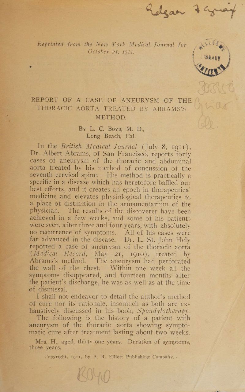 METHOD, - wey Co Bovp, M.D; Long Beach, Cal. a the British Medical Journal (July 8, torr), rt. Albert Abrams, of San Francisco, reports forty _ cases of aneurysm of the thoracic and abdominal aorta treated by his method of concussion of the enth cervical spine. His method is practically a ecific in a disease which has heretofore baffled our s, and it creates an epoch in therapeutica! and elevates physiological therapeutics to of distinction in the armamentarium of the sician. The results of the discoverer have been eved in a few weeks, and some of his patients > seen, after three and four years, with abso‘utely recurrence of symptoms. All of his cases were ir advanced in the disease. Dr. L. St. John Hely orted a case of aneurysm of the thoracic aorta edical Record, May 21, 1910), treated by ramss. method. The aneurysm had perforated > wall of the chest. Within one week all the iptoms disappeared, and fourteen months after patient's discharge, he was as well as at the time dismissal. I shall not endeavor to detad the author’s method - cure nor its rationale, insomuch as both are ex- E istively discussed in his book, Spondylotherapy. The following is the history of a patient with aneurysm of the thoracic aorta showing sympto- 3 ~ matic cure after treatment lasting about two weeks. Be ties H, aged, ae AS _ Duration of symptoms, ft Tee years. _ Copyright, IQIt, he A. R. Elliott Publishing Company. - ’ 5 a)