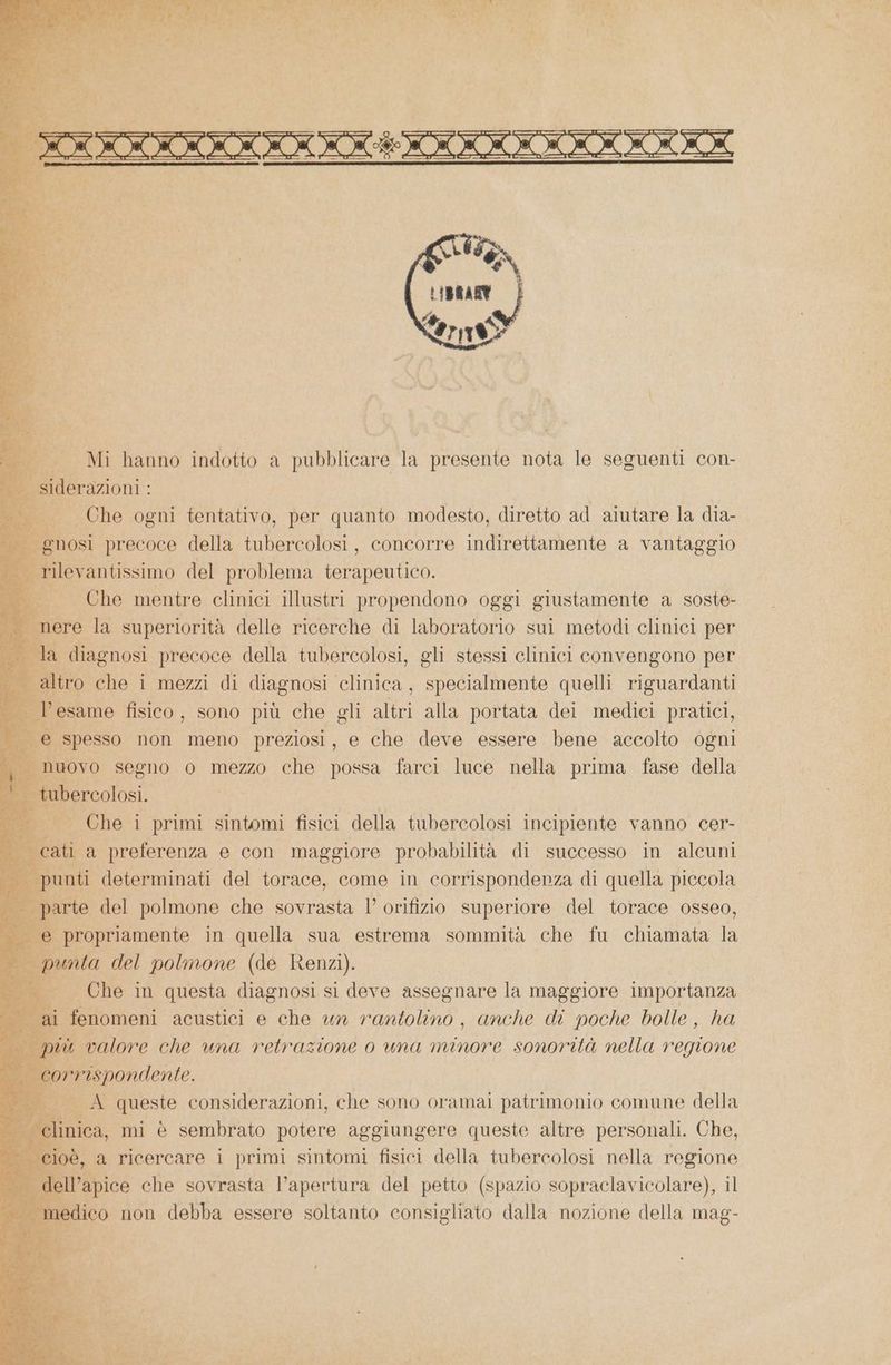 i Mi hanno indotto a pubblicare la a nota le seguenti con- siderazioni : + _— Che ogni tentativo, per quanto modesto, diretto ad aiutare la dia- | gnosi precoce della tubercolosi, concorre indirettamente a vantaggio ui fo del problema terapeutico. Che mentre clinici illustri propendono oggi giustamente a soste- nere la superiorità delle ricerche di laboratorio sui metodi clinici per 3 la diagnosi precoce della tubercolosi, gli stessi clinici convengono per altro che i mezzi di diagnosi clinica, specialmente quelli riguardanti lficno fisico, sono più che gli su alla portata dei medici pratici, 3A e spesso non meno preziosi, e che deve essere bene accolto ogni «nuovo segno o mezzo che possa farci luce nella prima fase della tubercolosi, SE Che primi sintomi fisici della tubercolosi incipiente vanno cer- cati a preferenza e con maggiore probabilità di successo in alcuni | punti determinati del torace, come in corrispondenza di quella piccola arte del polmone che sovrasta l’ orifizio superiore del torace osseo, e propriamente in quella sua estrema sommità che fu chiamata la bi. SR Ipunta del polmone (de Renzi). _ Che in questa diagnosi si deve assegnare la maggiore importanza a i fenomeni acustici e che un rantolino , anche di poche bolle, ha più % valore che una retrazione o una minore sonorità nella regione co rispondente. i DE A queste considerazioni, che sono oramai patrimonio comune della - clinica, mi è sembrato potere aggiungere queste altre personali. Che, Fat a ricercare i na sintomi fisici della tubercoli nella regione