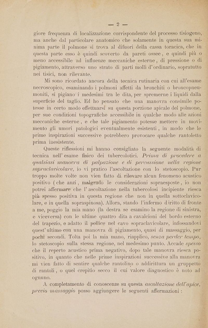 DARIO ma anche dal particolare anatomico che solamente in questa sua mi- nima parte il polmone si trova al difuori della cassa toracica, che in questa parte esso è quindi scoverto da pareti ossee, e quindi più 0 meno accessibile ad influenze meccaniche esterne, di pressione o di pigiamento, attraverso uno strato di parti molli d’ ordinario, sopratutto nel tisici, non rilevante. Mi sono ricordato ancora della tecnica rutinaria con cui all’esame necroscopico, esaminando i polmoni affetti da bronchiti o broncopneu- moniti, si pigiano i medesimi tra le dita, per spremerne i liquidi dalla superficie del taglio. Ed ho pensato che una manovra consimile po- tesse in certo modo effettuarsi su questa porzione apicale del polmone, per sue condizioni topografiche accessibile in qualche modo alle azioni meccaniche esterne, e che tale pigiamento potesse mettere in movi- mento gli umori patologici eventualmente esistenti, in modo che le prime inspirazioni successive potrebbero provocare qualche rantoletto prima inesistente. Queste riflessioni mi hanno consigliato la seguente modalità di tecnica nell’ esame fisico dei tubercolotici. Prima di procedere a qualstasi manovra di palpazione e di percussione nella regione sopraclavicolare, io vi pratico l’ascoltazione con lo stetoscopio. Pur troppo molte volte non vien fatto di rilevare alcun fenomeno acustico positivo (che anzi, malgrado le considerazioni sopraesposte , io non potrei affermare che l’ ascoltazione nella tubercolosi incipiente riesca più spesso positiva in questa regione che non in quella sottoclavico- lare, e in quella sopraspinosa). Allora, stando l’infermo diritto di fronte a me, poggio la mia mano (la destra se esamino la regione di sinistra, e viceversa) con le ultime quattro dita a cavalcioni del bordo esterno del trapezio, e adatto il pollice nel cavo sopraclavicolare, infossandovi quest’ ultimo con una manovra di pigiamento, quasi di massaggio, per poehi secondi. Tolta poi la mia mano, riapplico, senza perder tempo, lo stetoscopio sulla stessa regione, nel medesimo punto. Accade spesso che il reperto acustico prima negativo, dopo tale manovra riesca po- sitivo, in quanto che nelle prime inspirazioni successive alla manovra di rantoli, o quel crepitio secco il cui valore diagnostico è noto ad Ognuno. previo massaggio posso aggiungere le seguenti affermazioni :
