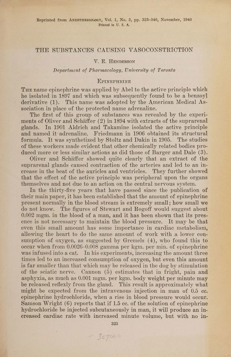 Printed in U. S. A. THE SUBSTANCES CAUSING VASOCONSTRICTION V. E. HENDERSON Department of Pharmacology, University. of Toronto EPINEPHRINE THE name epinephrine was applied by Abel to the active principle which he isolated in 1897 and which was subsequently found to be a benzoyl derivative (1). This name was adopted by the American Medical As- sociation in place of the protected name adrenaline. The first of this group of substances was revealed by the experi- ments of Oliver and Schaffer (2) in 1894 with extracts of the suprarenal lands. In 1901 Aldrich and Takamine isolated the active principle and named it-adrenaline. Friedmann in 1906 obtained its structural formula. It was synthetized by Stoltz and Dakin in 1905. The studies of these workers made evident that other chemically related bodies pro- duced more or less similar actions as did those of Barger and Dale (3). Oliver and Schaffer showed quite clearly that an extract of the suprarenal glands caused contraction of the arteries and led to an in- crease in the beat of the auricles and ventricles. They further showed that the effect of the active principle was peripheral upon the organs themselves and not due to an action on the central nervous system. In the thirty-five years that have passed since the publication of their main paper, it has been established that the amount of epinephrine present normally in the blood stream is extremely small; how small we do not know. The figures of Stewart and Rogoff would suggest about 0.002 mgm. in the blood of a man, and it has been shown that its pres- ence is not necessary to maintain the blood pressure. It may be that even this small amount has some importance in cardiac metabolism, allowing the heart to do the same amount of work with a lower con- sumption of oxygen, as suggested by Gremels (4), who found this to occur when from 0.0026—-0.008 gamma per kem. per min. of epinephrine was infused into acat. In his experiments, increasing the amount three times led to an increased consumption of oxygen, but even this amount is far smaller than that which may be released in the dog by stimulation of the sciatic nerve. Cannon (5) estimates that in fright, pain and ~ asphyxia, as much as 0.001 mgm. per kgm. body weight per minute may be released reflexly from the gland. This result is approximately what might be expected from the intravenous injection in man of 0.5 ee. epinephrine hydrochloride, when a rise in blood pressure would occur. Samson Wright (6) reports that if 1.5 cc. of the solution of epinephrine hydrochloride be injected subcutaneously in man, it will produce an in- creased cardiac rate with increased minute volume, but with no in- 323