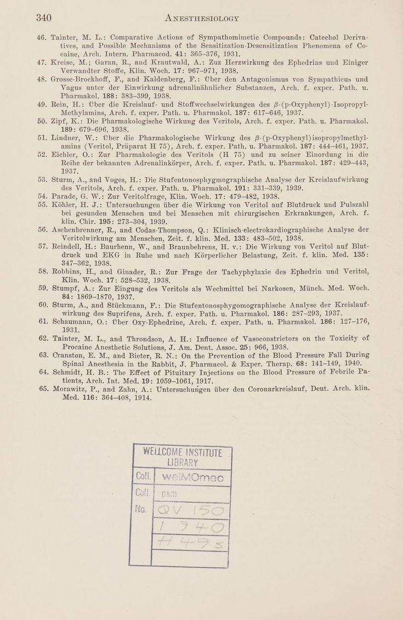 Tainter, M. L.: Comparative Actions of Sympathomimetic Compounds: Catechol Deriva- tives, and Possible Mechanisms of the Sensitization-Desensitization Phenomena of Co- caine, Arch. Intern. Pharmacod. 41: 365-376, 1931. Kreise, M.; Garan, R., and Krautwald, A.: Zuz Herzwirkung des Ephedrins und Einiger Verwandter Stoffe, Klin. Woch. 17: 967-971, 1938. Grosse-Brockhoff, F., and Kaldenberg, F.: Uber den Antagonismus von Sympathicus und Vagus unter der Einwirkung adrenalinahnlicher Substanzen, Arch. f. exper. Path. u. Pharmakol. 188: 383-399, 1938. Rein, H.: Uber die Kreislauf- und Stoffwechselwirkungen des B-(p-Oxypheny]) -Isopropyl- Methylamins, Arch. f. exper. Path. u. Pharmakol. 187: 617-646, 1937. Zipf, K.: Die Pharmakologische Wirkung des Veritols, Arch. f. exper. Path. u. Pharmakol. 189: 679-696, 1938. Lindner, W.: Uber die Pharmakologische Wirkung des £-(p- Oxy pied isopaerincniy amins (Veritol, Praparat H 75), Arch. f. exper. Path. u. Pharmakol. 187: 444-461, 1937. Eichler, O.: Zur Pharmakologie des Veritols (H 75) und zu seiner Hinordung Ae die Reihe der bekannten Adrenalinkorper, Arch. f. exper. Path. u. Pharmakol. 187: 429-443, 1937. Sturm, A., and Voges, H.: Die Stufentonosphygmographische Analyse der Kreislaufwirkung des Veritols, Arch. f. exper. Path. u. Pharmakol. 191: 331-339, 1939. Parade, G. W.: Zur Veritolfrage, Klin. Woch. 17: 479-482, 1938. Kohler, H. J.: Untersuchungen iiber die Wirkung von Veritol auf Blutdruck und Pulszahl bei gesunden Menschen und bei Menschen mit chirurgischen Erkrankungen, Arch. f. klin. Chir. 195: 273-304, 1939. ) Aschenbrenner, R., and Codas-Thompson, Q.: Klinisch-electrokardiographische Analyse der Veritolwirkung am Menschen, Zeit. f. klin. Med. 133: 483-502, 1938. Reindell, H.: Baurhenn, W., and Braunbehrens, H. v.: Die Wirkung von Veritol auf Blut- druck und EKG in Ruhe und nach Korperlicher Belastung, Zeit. f. klin. Med. 185: 347-362, 1938. Robbins, H., and Ginader, R.: Zur Frage der Tachyphylaxie des Ephedrin und Veritol, Klin. Woch. 17: 528-532, 1938. Stumpf, A.: Zur Eingung des Veritols als Wechmittel bei Narkosen, Miinch. Med. Woch. 84: 1869-1870, 1937. Sturm, A., and Stiickmann, F.: Die Stufentonosphygomographische Analyse der Kreislauf- wirkung des Suprifens, Arch. f. exper. Path. u. Pharmakol. 186: 287-293, 1937. Schaumann, O.: Wher Oxy-Ephedrine, Arch. f. exper. Path. u. Pharmakol. 186: 127-176, 1931. Tainter, M. L., and Throndson, A. H.: Influence of Vasoconstrictors on the Toxicity of Procaine Anesthetic Solutions, J. Am. Dent. Assoc. 25: 966, 1938. Cranston, E. M., and Bieter, R. N.: On the Prevention of the Blood Pressure Fall During Spinal Anesthesia in the Rabbit, J. Pharmacol. &amp; Exper. Therap. 68: 141-149, 1940. Schmidt, H. B.: The Effect of Pituitary Injections on the Blood Pressure of Febrile Pa- tients, Arch. Int. Med. 19: 1059-1061, 1917. Morawitz, P., and Zahn, A.: Untersuchurigen iiber den Coronarkreislauf, Deut. Arch. klin. Med. 116: 364-408, 1914. | WELLCOME I ME E INSTITUTE