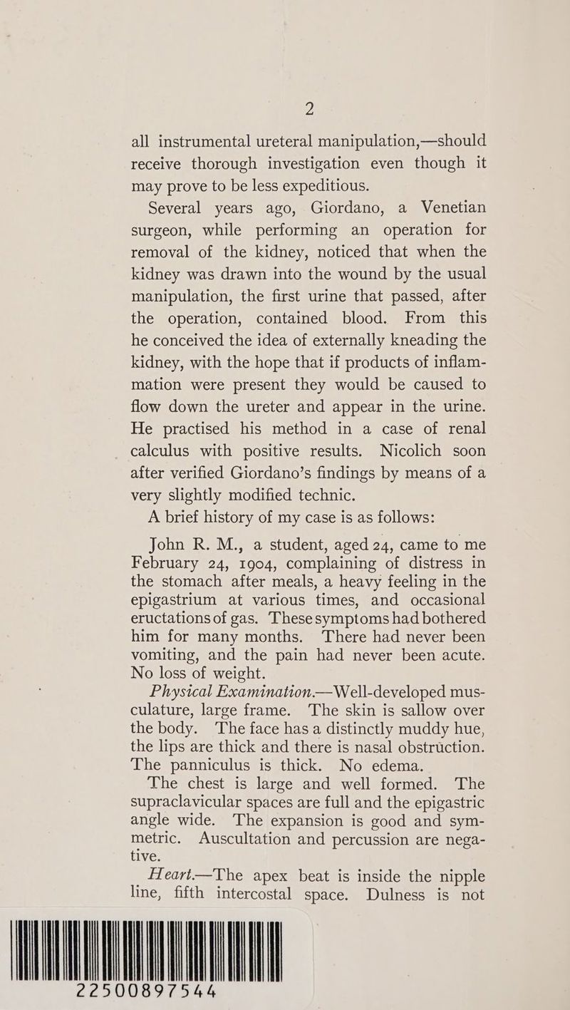 all instrumental ureteral manipulation,—should receive thorough investigation even though it may prove to be less expeditious. Several years ago, Giordano, a Venetian surgeon, while performing an operation for removal of the kidney, noticed that when the kidney was drawn into the wound by the usual manipulation, the first urine that passed, after the operation, contained blood. From. this he conceived the idea of externally kneading the kidney, with the hope that if products of inflam- mation were present they would be caused to flow down the ureter and appear in the urine. He practised his method in a case of renal calculus with positive results. Nicolich soon after verified Giordano’s findings by means of a very slightly modified technic. A brief history of my case is as follows: John R. M., a student, aged 24, came to me February 24, 1904, complaining of distress in the stomach after meals, a heavy feeling in the epigastrium at various times, and occasional eructations of gas. These symptoms had bothered him for many months. There had never been vomiting, and the pain had never been acute. No loss of weight. Physical Examination —Well-developed mus- culature, large frame. The skin is sallow over the body. ‘The face has a distinctly muddy hue, the lips are thick and there is nasal obstruction. The panniculus is thick. No edema. The chest is large and well formed. The supraclavicular spaces are full and the epigastric angle wide. The expansion is good and sym- metric. Auscultation and percussion are nega- tive. _ Heart——The apex beat is inside the nipple line, fifth intercostal space. Dulness is not WNL NUE 897544