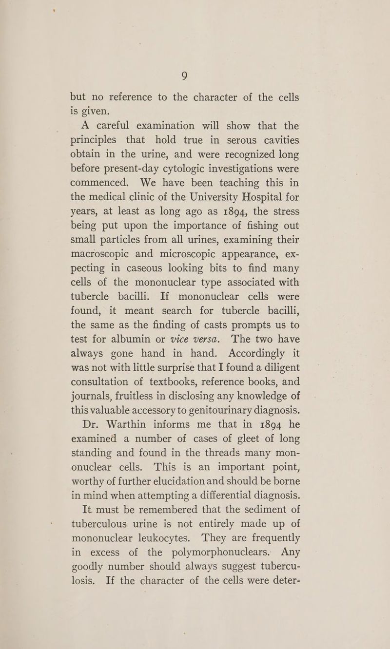 but no reference to the character of the cells is given. A careful examination will show that the principles that hold true in serous cavities obtain in the urine, and were recognized long before present-day cytologic investigations were commenced. We have been teaching this in the medical clinic of the University Hospital for years, at least as long ago as 1894, the stress being put upon the importance of fishing out small particles from all urines, examining their macroscopic and microscopic appearance, ex- pecting in caseous looking bits to find many cells of the mononuclear type associated with tubercle bacilli. If mononuclear cells were found, it meant search for tubercle bacilli, the same as the finding of casts prompts us to test for albumin or vice versa. ‘The two have always gone hand in hand. Accordingly it was not with little surprise that I found a diligent consultation of textbooks, reference books, and journals, fruitless in disclosing any knowledge of this valuable accessory to genitourinary diagnosis. Dr. Warthin informs me that in 1894 he examined a number of cases of gleet of long standing and found in the threads many mon- onuclear cells. This is an important point, worthy of further elucidation and should be borne in mind when attempting a differential diagnosis. It. must be remembered that the sediment of tuberculous urine is not entirely made up of mononuclear leukocytes. They are frequently in excess of the polymorphonuclears. Any goodly number should always suggest tubercu- losis. If the character of the cells were deter-