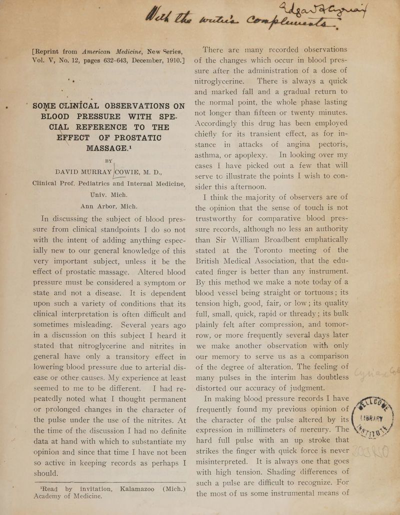 [Reprint from American Medicine, New Series, Vol. V, No. 12, pages 632-643, December, 1910.] BLOOD PRESSURE WITH SPE- ier REFERENCE TO THE ‘FECT OF PROSTATIC MASSAGE.1 BY, DAVID MURRAY /COWIBE, M. D., _ Clinical Prof. Pediatrics and Internal Medicine, Univ. Mich. Ann Arbor, Mich. In discussing the subject of blood pres- sure from clinical standpoints I do so not with the intent of adding anything espec- lally new to our general knowledge of this very important subject, unless it be the effect of prostatic massage. Altered blood pressure must be considered a symptom or state and not a disease. It is dependent upon such a variety of conditions that its clinical interpretation is often difficult and sometimes misleading. Several years ago in a discussion on this subject I heard it stated that nitroglycerine and nitrites in general have only a transitory effect in lowering blood pressure due to arterial dis- ease Or other causes. My experience at least seemed to me to be different. I had re- peatedly noted what I thought permanent or prolonged changes in the character of the pulse under the use of the nitrites. At the time of the discussion I had no definite data at hand with which to substantiate my so active in keeping records as perhaps I should. Read by invitation, Kalamazoo Academy of Medicine. (Mich. ) Compleuesla There are many recorded observations of the changes which occur in blood pres- sure after the administration of a dose of nitroglycerine. There is always a quick and marked fall and a gradual return to the normal point, the whole phase lasting not longer than fifteen or twenty minutes. Accordingly this drug has been employed chiefly stance in for its transient effect, as for in- attacks of angina _ pectoris, asthma, or apoplexy. In looking over my cases | have picked out a few that will serve to illustrate the points I wish to con- sider this afternoon. I think the majority of observers are of the opinion that the sense of touch is not trustworthy for comparative blood pres- sure records, although no less an authority than Sir William Broadbent emphatically stated at the Toronto meeting of the British Medical Association, that the edu- cated finger is better than any instrument. By this method we make a note today of a blood vessel being straight or tortuous; its tension high, good, fair, or low; its quality full, small, quick, rapid or thready ; its bulk plainly felt after compression, and tomor- row, or more frequently several days later we make another observation with only our memory to serve us as a comparison of the degree of alteration. The feeling of many pulses in the interim has doubtless distorted our accuracy of judgment. In making blood pressure records 1 have frequently found my previous opinion of the character of the pulse altered by its expression in millimeters of mercury. The hard full pulse with an up stroke that misinterpreted. It is always one that goes with high tension. Shading differences of such a pulse are difficult to recognize. For the most of us some instrumental means of eae ee a