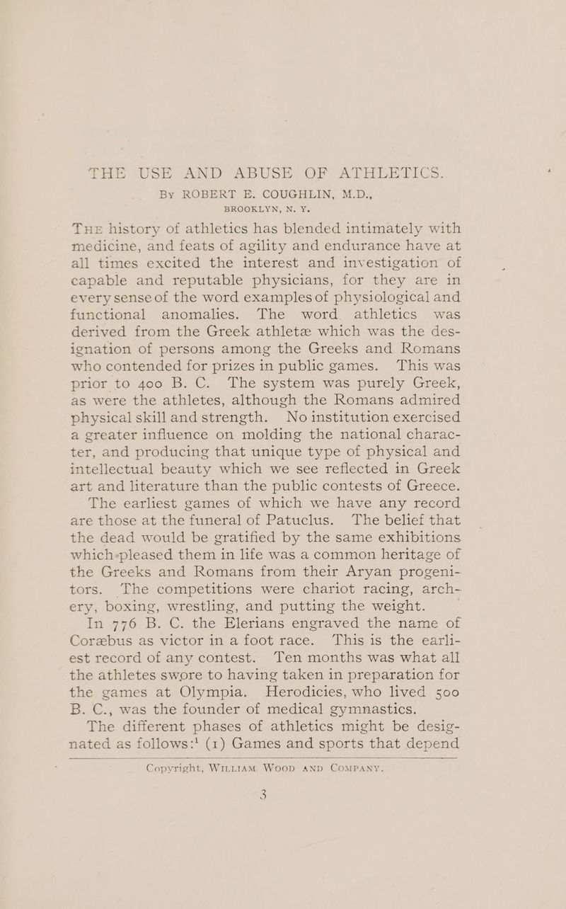 THE USE AND ABUSE OF ATHLETICS. By ROBERT E. COUGHLIN, M.D., BROOKLYN, N. Y. Tue history of athletics has blended intimately with medicine, and feats of agility and endurance have at all times excited the interest and investigation of capable and reputable physicians, for they are in every sense of the word examples of physiological and functional anomalies. The word athletics was derived from the Greek athletz which was the des- ignation of persons among the Greeks and Romans who contended for prizes in public games. This was prior to 400 B. C. The system was purely Greek, as were the athletes, although the Romans admired physical skilland strength. No institution exercised a greater influence on molding the national charac- ter, and producing that unique type of physical and intellectual beauty which we see reflected in Greek art and literature than the public contests of Greece. The earliest games of which we have any record are those at the funeral of Patuclus. The belief that the dead would be gratified by the same exhibitions which-pleased them in life was a common heritage of the Greeks and Romans from their Aryan progeni- tors. The competitions were chariot racing, arch- ery; boxing, wrestling, and putting the weight. In 776 B. C. the Elerians engraved the name of Corebus as victor in a foot race. This is the earli- est record of any contest. Ten months was what all the athletes swore to having taken in preparation for the games at Olympia. MHerodicies, who lived 500 B. C., was the founder of medical gymnastics. The different phases of athletics might be desig- nated ; as follows: :! (1) Games and sports that Mepend Gupuriaat WILLIAM Woop AND COMPANY.