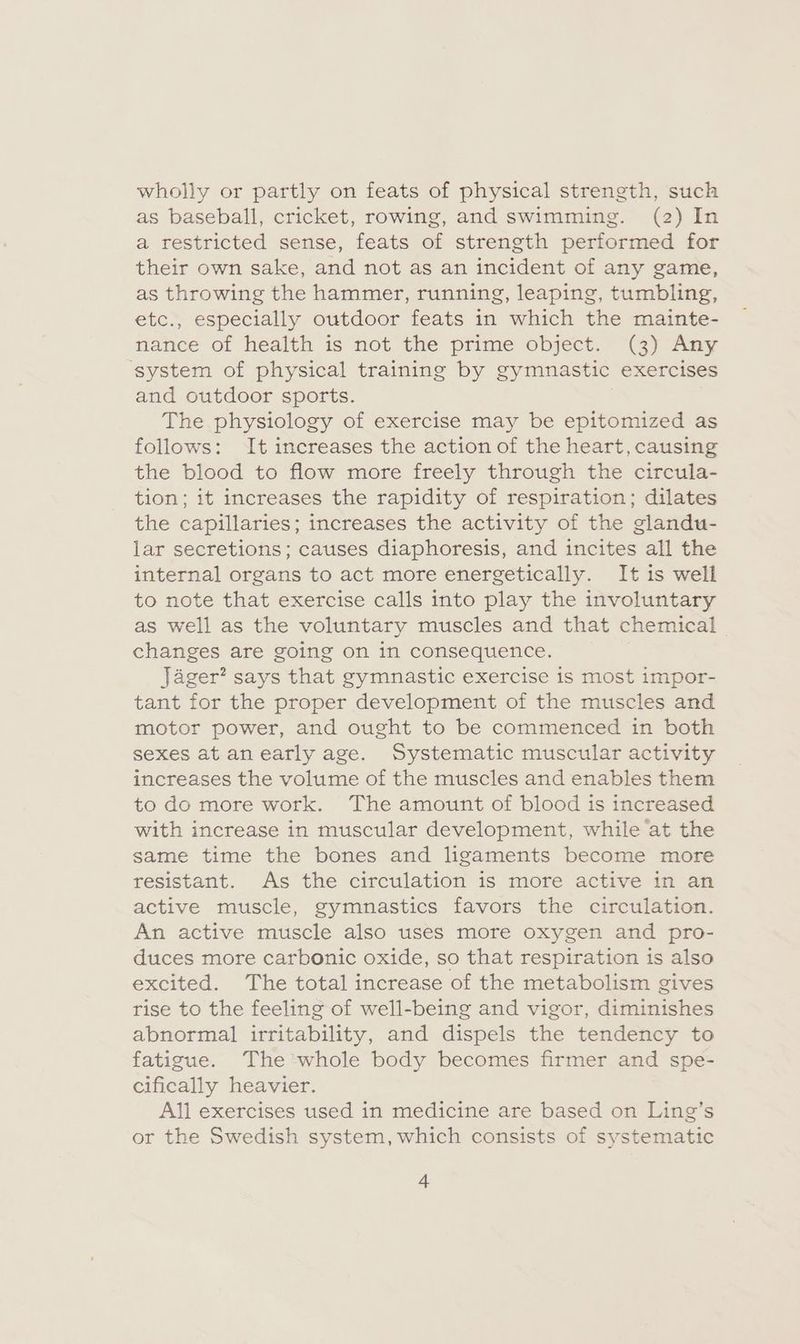 wholly or partly on feats of physical strength, such as baseball, cricket, rowing, and swimming. (2) In a restricted sense, feats of strength performed for their own sake, and not as an incident of any game, as throwing the hammer, running, leaping, tumbling, etc., especially outdoor feats in which the mainte- nance of health is not the prime object. (3) Any ‘system of physical training by gymnastic exercises and outdoor sports. The physiology of exercise may be epitomized as follows: It increases the action of the heart, causing the blood to flow more freely through the circula- tion; it increases the rapidity of respiration; dilates the capillaries; increases the activity of the glandu- lar secretions; causes diaphoresis, and incites all the internal organs to act more energetically. It is well to note that exercise calls into play the involuntary as well as the voluntary muscles and that chemical changes are going on in consequence. Jager? says that gymnastic exercise is most impor- tant for the proper development of the muscles and motor power, and ought to be commenced in both sexes at anearly age. Systematic muscular activity increases the volume of the muscles and enables them to do more work. The amount of blood is increased with increase in muscular development, while at the same time the bones and ligaments become more resistant. As the circulation is more active in an active muscle, gymnastics favors the circulation. An active muscle also uses more oxygen and pro- duces more carbonic oxide, so that respiration is also excited. The total increase of the metabolism gives rise to the feeling of well-being and vigor, diminishes abnormal irritability, and dispels the tendency to fatigue. The whole body becomes firmer and spe- cifically heavier. All exercises used in medicine are based on Ling’s or the Swedish system, which consists of systematic