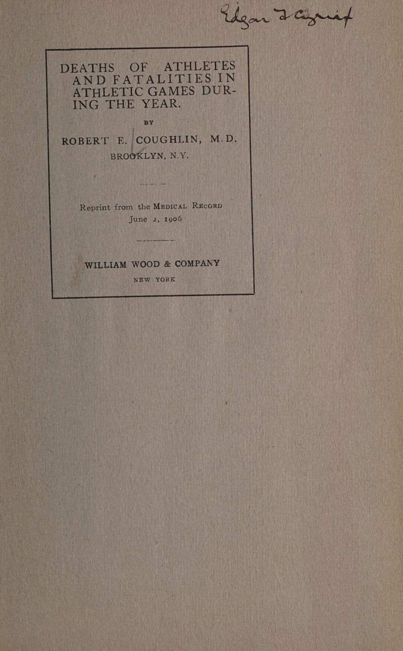 DEATHS OF ATHLETES AND FATALITIES IN ATHLETIC GAMES DUR- ING THE YEAR. BY | ROBERT E./COUGHLIN, M.D. BROOKLYN, N.Y. Reprint from the MEDICAL REcoRD’ June 2, 1906 “WILLIAM WOOD &amp; COMPANY NEW YORK