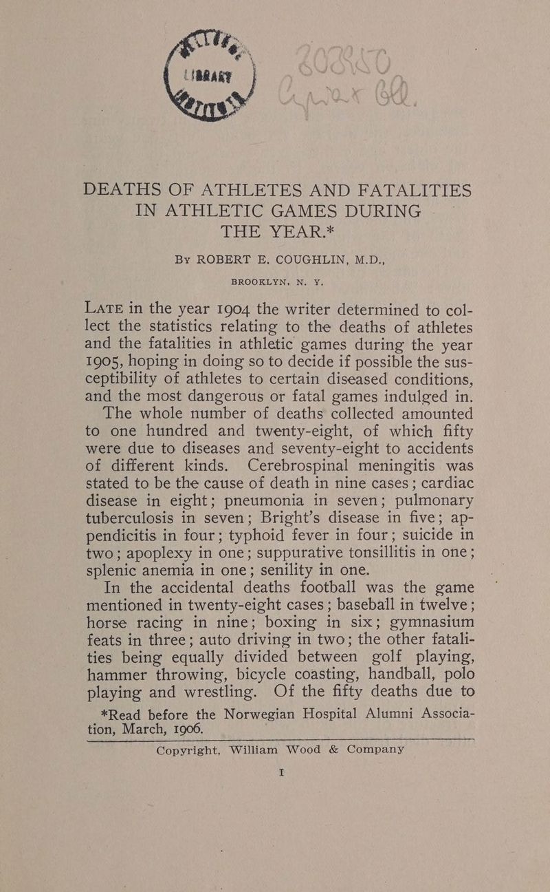 DEATHS OF ATHLETES AND FATALITIES IN ATHLETIC GAMES DURING EEN Tn Res By ROBERT E. COUGHLIN, M.D., BROOKLYN, N. Y. Late in the year 1904 the writer determined to col- lect the statistics relating to the deaths of athletes and the fatalities in athletic games during the year 1905, hoping in doing so to decide if possible the sus- ceptibility of athletes to certain diseased conditions, and the most dangerous or fatal games indulged in. The whole number of deaths collected amounted to one hundred and twenty-eight, of which fifty were due to diseases and seventy-eight to accidents of different kinds. Cerebrospinal meningitis was stated to be the cause of death in nine cases; cardiac disease in eight; pneumonia in seven; pulmonary tuberculosis in seven; Bright’s disease in five; ap- pendicitis in four; typhoid fever in four; suicide in two; apoplexy in one; suppurative tonsillitis in one ; splenic anemia in one; senility in one. In the accidental deaths football was the game mentioned in twenty-eight cases; baseball in twelve; horse racing in nine; boxing in six; gymnasium feats in three; auto driving in two; the other fatali- ties being equally divided between golf playing, hammer throwing, bicycle coasting, handball, polo playing and wrestling. Of the fifty deaths due to *Read before the Norwegian Hospital Alumni Associa- tion, March, 1906. Copyright, William Wood &amp; Company