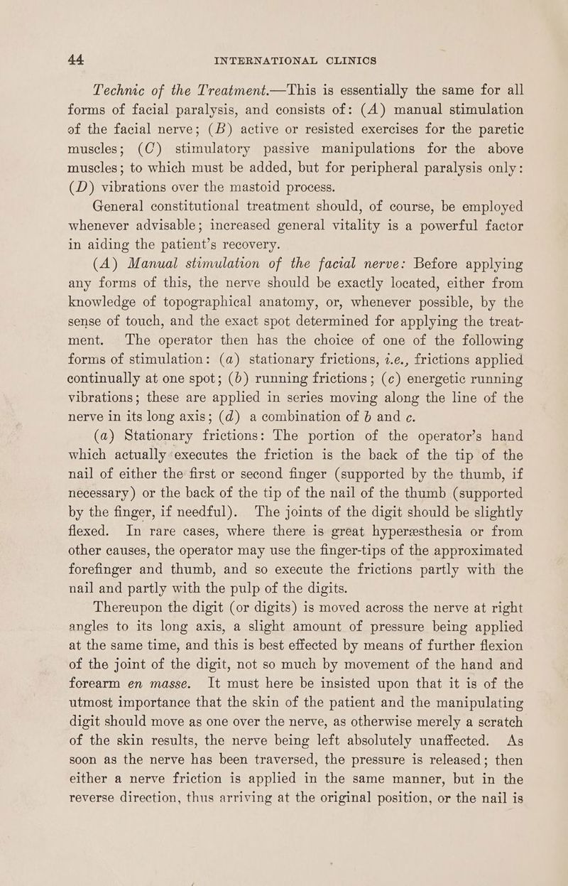 Technic of the Treatment.—This is essentially the same for all forms of facial paralysis, and consists of: (A) manual stimulation of the facial nerve; (6) active or resisted exercises for the paretic muscles; (C) stimulatory passive manipulations for the above muscles; to which must be added, but for peripheral paralysis only: (D) vibrations over the mastoid process. General constitutional treatment should, of course, be employed whenever advisable; increased general vitality is a powerful factor in aiding the patient’s recovery. (A) Manual stimulation of the facial nerve: Before applying any forms of this, the nerve should be exactly located, either from knowledge of topographical anatomy, or, whenever possible, by the sense of touch, and the exact spot determined for applying the treat- ment. The operator then has the choice of one of the following forms of stimulation: (a) stationary frictions, 2.e., frictions applied continually at one spot; (6) running frictions; (c¢) energetic running vibrations; these are applied in series moving along the line of the nerve in its long axis; (d) a combination of 6 and e. (a) Stationary frictions: The portion of the operator’s hand which actually«executes the friction is the back of the tip of the nail of either the first or second finger (supported by the thumb, if necessary) or the back of the tip of the nail of the thumb (supported by the finger, if needful). The joints of the digit should be slightly flexed. In rare cases, where there is great hyperesthesia or from other causes, the operator may use the finger-tips of the approximated forefinger and thumb, and so execute the frictions partly with the nail and partly with the pulp of the digits. Thereupon the digit (or digits) is moved across the nerve at right angles to its long axis, a slight amount of pressure being applied at the same time, and this is best effected by means of further flexion of the joint of the digit, not so much by movement of the hand and forearm en masse. It must here be insisted upon that it is of the utmost importance that the skin of the patient and the manipulating digit should move as one over the nerve, as otherwise merely a scratch of the skin results, the nerve being left absolutely unaffected. As soon as the nerve has been traversed, the pressure is released; then either a nerve friction is applied in the same manner, but in the reverse direction, thus arriving at the original position, or the nail is