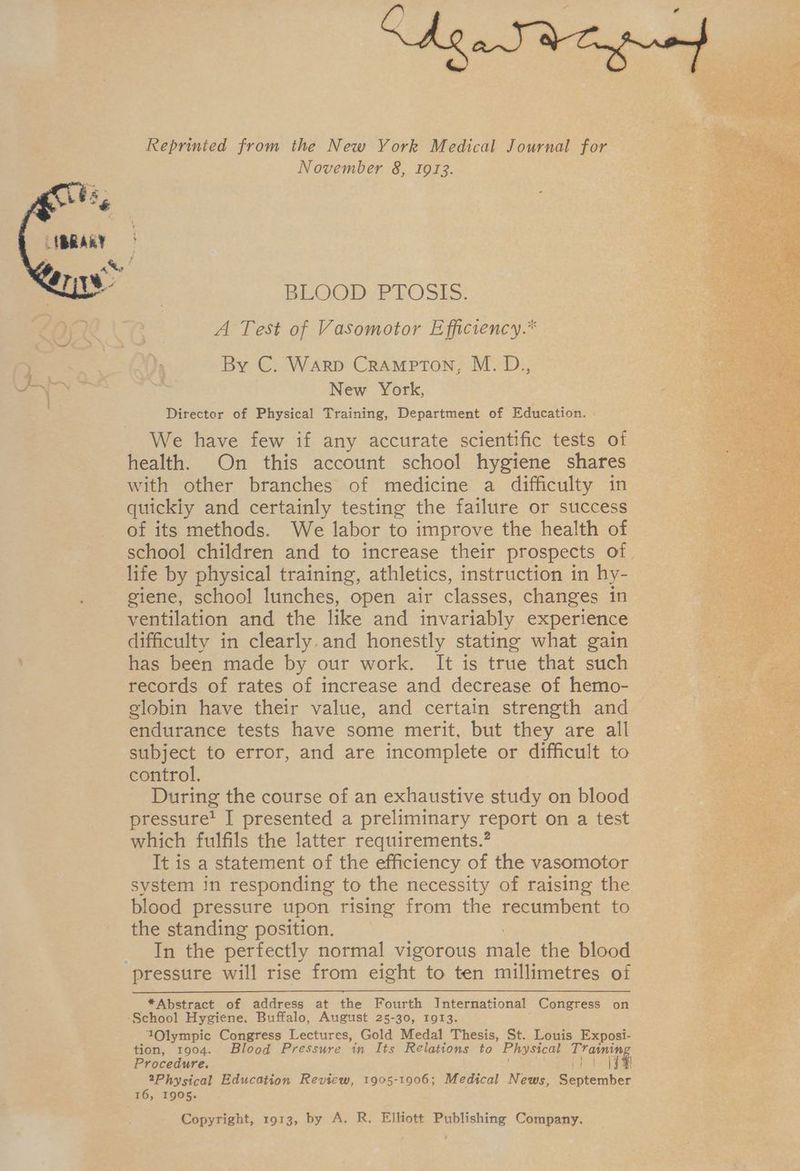 Reprinted from the New York Medical Journal for November 8, 1913. BLOOD PLOSLES: A Test of Vasomotor Efficiency.* By C. Warp Crampton, M. D., New York, Directer of Physical Training, Department of Education. . We have few if any accurate scientific tests of health. On this account school hygiene shares with other branches of medicine a difficulty in quickiy and certainly testing the failure or success of its methods. We labor to improve the health of life by physical training, athletics, instruction in hy- giene, school lunches, open air classes, changes in ventilation and the like and invariably experience difficulty in clearly.and honestly stating what gain has been made by our work. It is true that such records of rates of increase and decrease of hemo- globin have their value, and certain strength and endurance tests have some merit, but they are all subject to error, and are incomplete or difficult to control. During the course of an exhaustive study on blood pressure? I presented a preliminary report on a test which fulfils the latter requirements.’ It is a statement of the efficiency of the vasomotor system in responding to the necessity of raising the blood pressure upon rising from the recumbent to the standing position. In the perfectly normal vigorous male the blood *Abstract of address at the Fourth International Congress on 1Olympic Congress Lectures, Gold Medal Thesis, St. Louis Exposi- tion, 1904. Blood Pressure in Its Relations to Physical Training Procedure. ott ta 2Physical Education Review, 1905-1906; Medical News, September 16, 1905. Copyright, 1913, by A. R. Elliott Publishing Company.