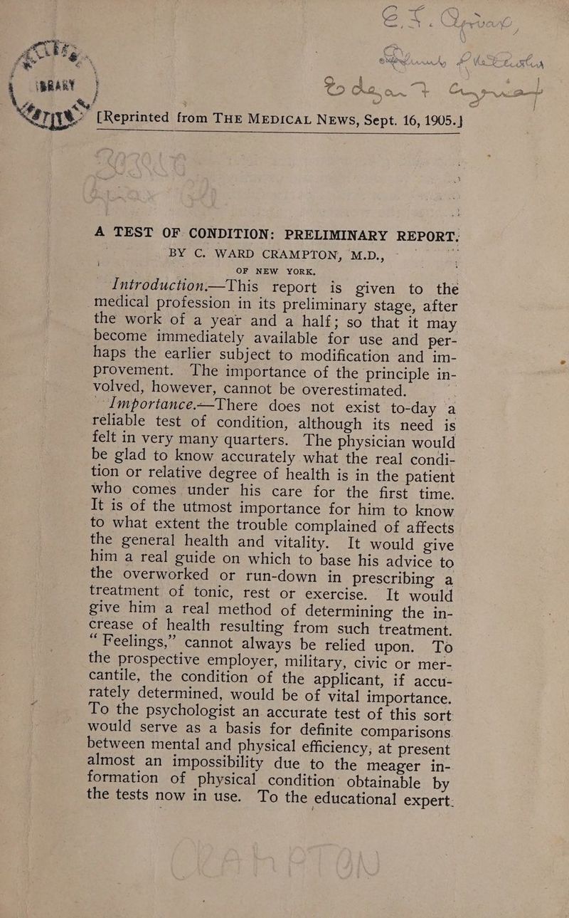 Pt eae AMG, f a | A TEST OF CONDITION: PRELIMINARY REPORT, | BY C. WARD CRAMPTON, M.D., ; ae : OF NEW YORK, Introduction—This report is given to the medical profession in its preliminary stage, after the work of a year and a half; so that it may become immediately available for use and per- haps the earlier subject to modification and im- provement. ‘The importance of the principle in- volved, however, cannot be overestimated. . _ Importance.—There does not exist to-day a reliable test of condition, although its need is felt in very many quarters. The physician would be glad to know accurately what the real condi- tion or relative degree of health is in the patient who comes under his care for the first time. It is of the utmost importance for him to know to what extent the trouble complained of affects the general health and vitality. It would give him a real guide on which to base his advice to the overworked or run-down in prescribing a treatment of tonic, rest or exercise. It would give him a real method of determining the in- crease of health resulting from such treatment. “ Feelings,” cannot always be relied upon. To the prospective employer, military, civic or mer- cantile, the condition of the applicant, if accu- rately determined, would be of vital importance. To the psychologist an accurate test of this sort would serve as a basis for definite comparisons. between mental and physical efficiency; at present i formation of physical condition’ obtainable by | a)