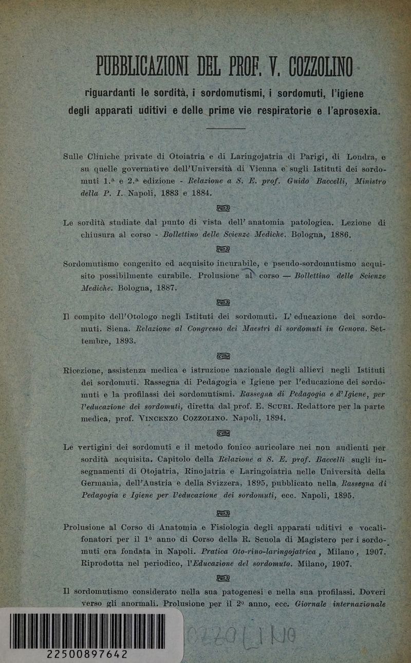 riguardanti le sordità, i sordomutismi, | sordomuti, gione. Di degli apparati uditivi e delle prime vie respiratorie e l’aprosexia. | Sulle Cliniche private di Otoiatria e di Laringojatria di Parigi, di Londra, 6 su quelle governative dell’Università di Vienna e sugli Istituti dei sordo- > muti 1.2 e 2.* edizione - Relazione a S. E. prof. Guido Baccelli, gh della P. I.. Napoli, 1883 e 1884. “Le sordità studiate dal punto di vista dell’ anatomia patologica. Lezione di se chiusura al corso - Bollettino delle Scienze Mediche. Bologna, 1886. I Sordomutismo congenito ed acquisito incurabile, e pseudo-sordomutismo acqui- sito possibilmente curabile. Prolusione al° corso — Bollettino delle Scienze Mediche. Bologna, 1887. ; o: #3 i za | de Lai {2 A “«— «Il compito dell’Otologo negli Istituti dei sordomuti. .L’ educazione dei sordo- 4 a — muti, Siena. Relazione al Congresso dei Maestri di sordomuti in Genova. Set-. i tembre, 1893. ‘Ricezione, assistenza medica e istruzione nazionale degli allievi negli Istituti 96 dei sordomuti. Rassegna di Pedagogia e Igiene per l’educazione dei sordo- | muti e la profilassi dei sordomutismi. Rassegna di Pedagogia ed’ Igiene, per SAI, l'educazione dei sordomuti, diretta dal prof. E. ScuRI. Redattore per la parte”. medica, prof. Vincenzo Cozzorino. Napoli, 1894. Le vertigini dei sordomuti e il metodo fonico-auricolare nei non audienti per ù ; ‘sordità acquisita. Capitolo della Relazione a S. E. prof. Baccelli. sugli in- ni segnamenti di Otojatria, Rinojatria e Laringoiatria nelle Università della Germania, dell’Austria e della Svizzera, 1895, pubblicato. nella, Rassegna di Pedagogia e Igiene per Veducazione dei sordomuti, ecc. Napoli, 1895. Prolusione al Corso di Anatomia e Fisiologia degli apparati uditivi e vocali- 3, fonatori per il 1° anno di Corso della R. Scuola di Magistero per i sordo-... muti ora fondata in Napoli. Pratica Oto-rino-laringojatrica , Milano , 1907. ‘ Riprodotta nel periodico, l'Educazione del sordomuto. Milano, 1907. : Il sordomutismo considerato nella sua patogenesi e nella sua ‘profilassi, Doveri . ‘verso gli anormali. I per il 2° anno, ecc. ‘Giornale internazionale: 897642 PROC «i