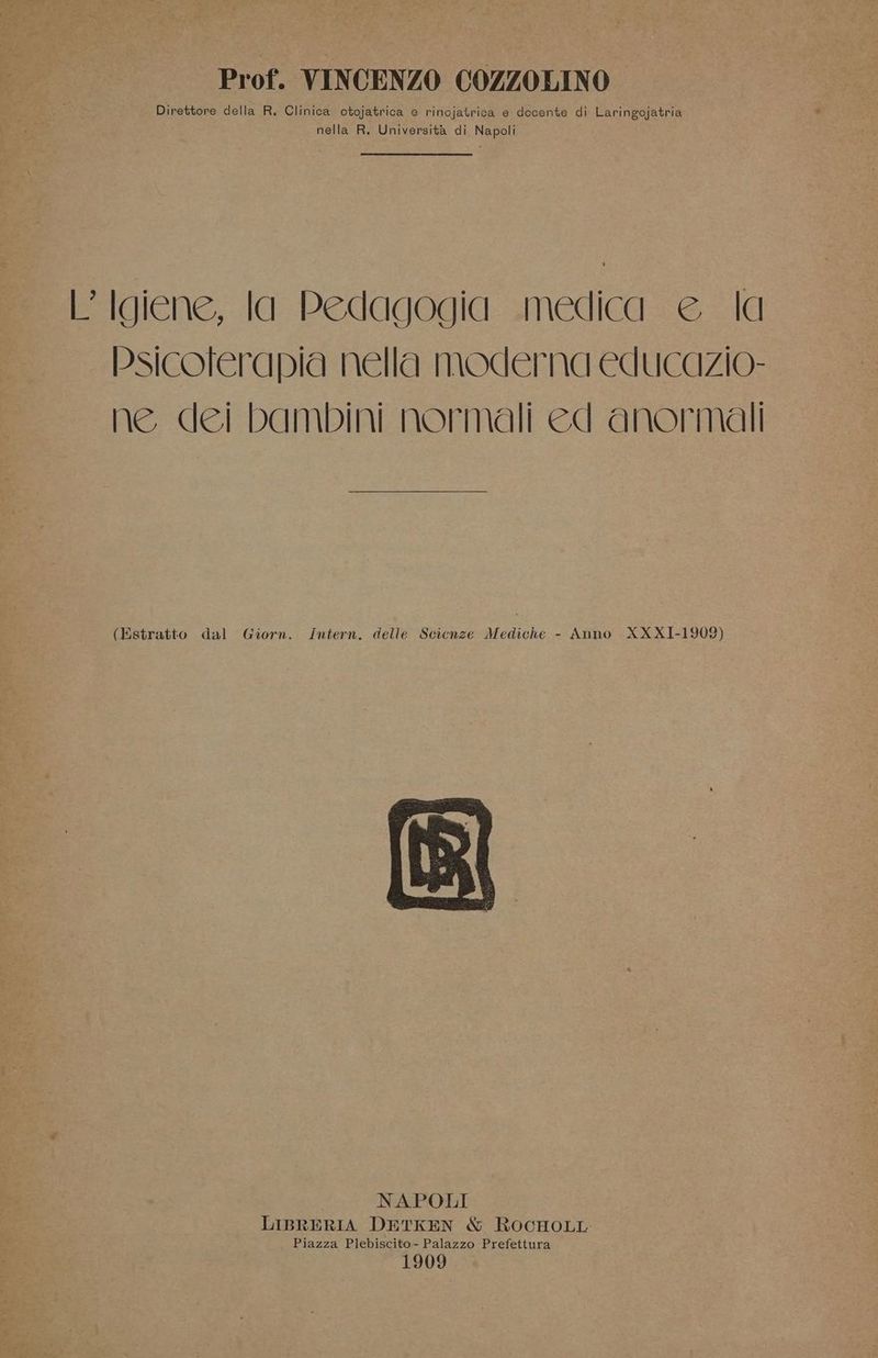 Prof. VINCENZO COZZOLINO Direttore della R. Clinica otojatrica e rinojatrica e docente di Laringojatria nella R. Università di Napoli Frigiene, la: Pedagogia: .medicg = & “|a Psicoferapia nella MOdErna educazio- ne dei bambini normali ed anormali (Estratto dal Giorn. Intern. delle Scienze Mediche - Anno XXX1I-1909) NAPOLI LIBRERIA DETKEN & ROCHOLL Piazza Plebiscito- Palazzo Prefettura 1909