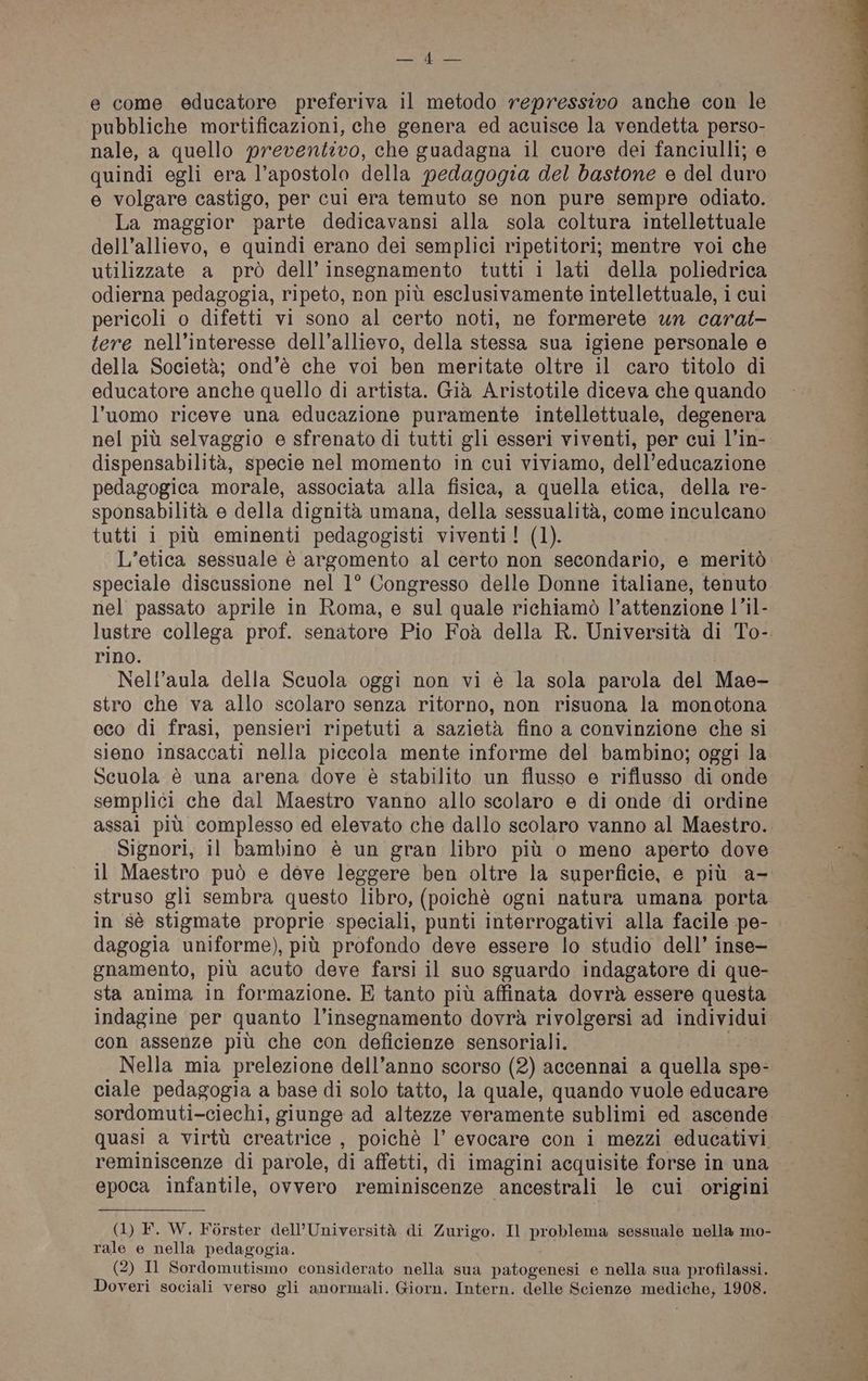 SES e come educatore preferiva il metodo repressivo anche con le pubbliche mortificazioni, che genera ed acuisce la vendetta perso- nale, a quello preventivo, che guadagna il cuore dei fanciulli; e quindi egli era l’apostolo della pedagogia del bastone e del duro e volgare castigo, per cui era temuto se non pure sempre odiato. La maggior parte dedicavansi alla sola coltura intellettuale dell’allievo, e quindi erano dei semplici ripetitori; mentre voi che utilizzate a prò dell insegnamento tutti i lati della poliedrica odierna pedagogia, ripeto, ron più esclusivamente intellettuale, i cui pericoli o difetti vi sono al certo noti, ne formerete un carat- tere nell’interesse dell’allievo, della stessa sua igiene personale e della Società; ond’è che voi ben meritate oltre il caro titolo di educatore anche quello di artista. Già Aristotile diceva che quando l’uomo riceve una educazione puramente intellettuale, degenera nel più selvaggio e sfrenato di tutti gli esseri viventi, per cui l’in- dispensabilità, specie nel momento in cui viviamo, dell’educazione pedagogica morale, associata alla fisica, a quella etica, della re- sponsabilità e della dignità umana, della sessualità, come inculcano tutti 1 più eminenti pedagogisti viventi! (1). L’etica sessuale è argomento al certo non secondario, e meritò speciale discussione nel 1° Congresso delle Donne italiane, tenuto nel passato aprile in Roma, e sul quale richiamò l’attenzione l’il- rino. Nell’aula della Scuola oggi non vi è la sola parola del Mae- stro che va allo scolaro senza ritorno, non risuona la monotona eco di frasi, pensieri ripetuti a sazietà fino a convinzione che si sieno insaccati nella piccola mente informe del bambino; oggi la Scuola è una arena dove è stabilito un flusso e riflusso di onde semplici che dal Maestro vanno allo scolaro e di onde di ordine assal più complesso ed elevato che dallo scolaro vanno al Maestro. Signori, il bambino è un gran libro più o meno aperto dove il Maestro può e deve leggere ben oltre la superficie, e più a- struso gli sembra questo libro, (poichè ogni natura umana porta in sè stigmate proprie speciali, punti interrogativi alla facile pe- dagogia uniforme), più profondo deve essere lo studio dell’ inse— gnamento, più acuto deve farsi il suo sguardo indagatore di que- sta anima in formazione. E tanto più affinata dovrà essere questa indagine per quanto l'insegnamento dovrà rivolgersi ad individui con assenze più che con deficienze sensoriali. Nella mia prelezione dell’anno scorso (2) accennai a quella spe ciale pedagogia a base di solo tatto, la quale, quando vuole educare sordomuti-ciechi, giunge ad altezze veramente sublimi ed ascende quasi a virtù creatrice , poichè l’ evocare con i mezzi educativi reminiscenze di parole, di affetti, di imagini acquisite forse in una epoca infantile, ovvero reminiscenze ancestrali le cui origini (1) F. W. Férster dell’Università di Zurigo. Il problema sessuale nella mo- rale e nella pedagogia. (2) Il Sordomutismo considerato nella sua patogenesi e nella sua profilassi.