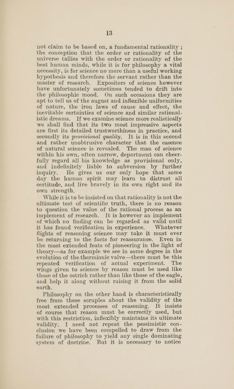 not claim to be based on, a fundamental rationality ; the conception that the order or rationality of the universe tallies with the order or rationality of the best human minds, while it is for philosophy a vital necessity, is for science no more than a useful working hypothesis and therefore the servant rather than the master of research. Expositors of science however have unfortunately sometimes tended to drift into the philosophic mood. On such occasions they are apt to tell us of the august and inflexible uniformities of nature, the iron laws of cause and effect, the inevitable certainties of science and similar rational- istic dreams. If we examine science more realistically we shall find that its two most impressive aspects are first its detailed trustworthiness in practice, and secondly its provisional quality. It is in this second and rather unobtrusive character that the essence of natural science is revealed. The man of science within his own, often narrow, department can cheer- fully regard all his knowledge as provisional only, and indefinitely liable to subversion by further inquiry. He gives us our only hope that some day the human spirit may learn to distrust all certitude, and live bravely in its own right and its own strength. While it is to be insisted on that rationality is not the ultimate test of scientific truth, there is no reason to question the value of the rational process as an implement of research. It is however an implement of which no finding can be regarded as valid until it has found verification in experience. Whatever flights of reasoning science may take it must ever be returning to the facts for reassurance. Even in the most extended feats of pioneering in the light of theory—as for example we see in some degree in the evolution of the thermionic valve—there must be this repeated verification of actual experiment. The Wings given to science by reason must be used like those of the ostrich rather than like those of the eagle, and help it along without raising it from the solid earth. Philosophy on the other hand is characteristically free from these scruples about the validity of the most extended processes of reasoning. It insists of course that reason must be correctly used, but with this restriction, inflexibly maintains its ultimate validity. I need not repeat the pessimistic con- clusion we have been compelled to draw from the failure of philosophy to yield any single dominating system of doctrine. But it is necessary to notice
