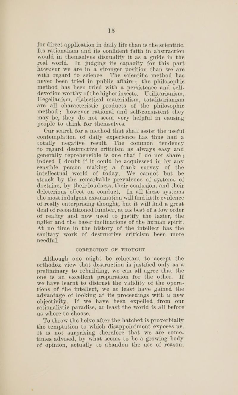 for direct application in daily life than is the scientific. Its rationalism and its confident faith in abstraction would in themselves disqualify it as a guide in the real world. In judging its capacity for this part however we are in a stronger position than we are with regard to science. The scientific method has never been tried in public affairs; the philosophic method has been tried with a persistence and self- devotion worthy of the higherinsects. Utilitarianism, Hegelianism, dialectical materialism, totalitarianism are all characteristic products of the philosophic method ; however rational and self-consistent they may be, they do not seem very helpful in causing people to think for themselves. Our search for a method that shall assist the useful contemplation of daily experience has thus had a totally negative result. The common tendency to regard destructive criticism as always easy and generally reprehensible is one that I do not share ; indeed I doubt if it could be acquiesced in by any sensible person making a frank survey of the intellectual world of today. We cannot but be struck by the remarkable prevalence of systems of doctrine, by their loudness, their confusion, and their deleterious effect on conduct. In all these systems the most indulgent examination will find little evidence of really enterprising thought, but it will find a great deal of reconditioned lumber, at its best of a low order of reality and now used to justify the lazier, the uglier and the baser inclinations of the human spirit. At no time in the history of the intellect has the sanitary work of destructive criticism been more needful. CORRECTION OF THOUGHT Although one might be reluctant to accept the orthodox view that destruction is justified only as a preliminary to rebuilding, we can all agree that the one is an excellent preparation for the other. If we have learnt to distrust the validity of the opera- tions of the intellect, we at least have gained the advantage of looking at its proceedings with a new objectivity. If we have been expelled from our rationalistic paradise, at least the world is all before us where to choose. To throw the helve after the hatchet is proverbially the temptation to which disappointment exposes us. It is not surprising therefore that we are some- times advised, by what seems to be a growing body of opinion, actually to abandon the use of reason.