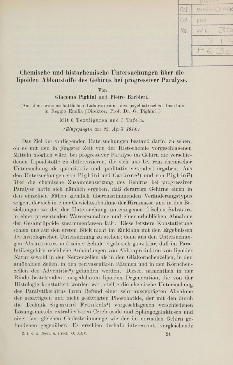 Chemische und histochemisehe Untersuchungen über die lipoiden Abbaustoffe des Gehirns bei progressiver Paralyse. Von Giacomo Pighini und Pietro Barbieri. (Aus dem wissenschaftlichen Laboratorium des psychiatrischen Instituts in Reggio Emilia [Direktor: Prof. Dr. G. Pighini].) Mit 6 Textfiguren und 3 Tafeln. (Eingegangen am 22. April 1914.) Das Ziel der vorliegenden Untersuchungen bestand darin, zu sehen, ob es mit den in jüngster Zeit von der Histochemie vorgeschlagenen Mitteln möglich wäre, bei progressiver Paralyse im Gehirn die verschie- denen Lipoidstoffe zu differenzieren, die sich uns bei rein chemischer Untersuchung als quantitativ und qualitativ verändert ergaben. Aus den Untersuchungen von Pighini und Carbone!) und von Pighini?) über die chemische Zusammensetzung des Gehirns bei progressiver Paralyse hatte sich nämlich ergeben, daß derartige Gehirne einen in den einzelnen Fällen ziemlich übereinstimmenden Veränderungstypus zeigen, der sich in einer Gewichtsabnahme der Hirnmasse und in den Be- ziehungen zu der der Untersuchung unterzogenen frischen Substanz, in einer prozentualen Wasserzunahme und einer erheblichen Abnahme der Gesamtlipoide zusammenfassen läßt. Diese letztere Konstatierung schien uns auf den ersten Blick nicht im Einklang mit den Ergebnissen der histologischen Untersuchung zu stehen; denn aus den Untersuchun- gen Alzheimers und seiner Schule ergab sich ganz klar, daß im Para- Iytikergehirn reichliche Anhäufungen von Abbauprodukten von lipoider Natur sowohl in den Nervenzellen als in den Gliakörnchenzellen, in den amöboiden Zellen, in den perivasculären Räumen und in den Körnchen- zellen der Adventitia?) gefunden werden. Dieser, namentlich in der Rinde bestehenden, ausgedehnten lipoiden Degeneration, die von der Histologie konstatiert worden war, stellte die chemische Untersuchung des Paralytikerhirns ihren Befund einer sehr ausgeprägten Abnahme der gesättigten und nicht gesättigten Phosphatide, der mit den durch die Technik Sigmund Fränkels*) vorgeschlagenen verschiedenen Lösungsmitteln extrahierbaren Cerebroside und Sphingogalaktosen und einer fast gleichen Cholesterinmenge wie der im normalen Gehirn ge- fundenen gegenüber. Es erschien deshalb interessant, vergleichende 2» fd. eg. Neur. u. Psych. ©. XXV, 24